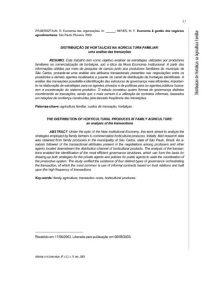 Informaç õ es Econô micas, SP, v.33, n.11, nov. 2003.
37
DistribuiçãodeHortaliçasnaAgriculturaFamiliar
ZYLBERSZTAJN, D. Economia das organizações. In: ______; NEVES, M. F. Economia & gestão dos negócios
agroalimentares. São Paulo: Pioneira, 2000.
DISTRIBUIÇÃO DE HORTALIÇAS NA AGRICULTURA FAMILIAR:
uma análise das transações
RESUMO: Este trabalho tem como objetivo analisar as estratégias utilizadas por produtores
familiares na comercialização de hortaliças, sob a ótica da Nova Economia Institucional. A partir das
informações obtidas por meio de pesquisa de campo junto aos produtores familiares do município de
São Carlos, procede-se uma análise dos atributos transacionais presentes nas negociações entre os
produtores e demais agentes localizados a jusante do canal de distribuição de hortaliças identificado. A
análise das transações possibilita a identificação das estruturas de governança mais eficientes, importan-
te na elaboração de estratégias para os agentes privados e de políticas para os agentes públicos busca-
rem a coordenação do sistema produtivo. O estudo constatou quatro formas de governança distintas
coordenando as transações, sendo que o mais comum é a utilização de contratos informais, baseados
em relações de confiança construídas pela elevada freqüência das transações.
Palavras-chave: agricultura familiar, custos de transação, hortaliças.
THE DISTRIBUTION OF HORTICULTURAL PRODUCES IN FAMILY AGRICULTURE:
an analysis of the transactions
ABSTRACT: Under the optic of the New Institutional Economy, this work aimed to analyze the
strategies employed by family farmers to commercialize horticultural produces. Initially, field research data
was obtained from family producers in the municipality of São Carlos, state of São Paulo, Brazil. An a-
nalysis followed of the transactional attributes present in the negotiations among producers and other
agents located downstream the distribution channel of horticultural products. The analysis of the transac-
tions enabled the identification of the most efficient governance structures, which can form the basis for
drawing up both strategies for the private agents and policies for public agents to seek the coordination of
the productive system. The study verified the existence of four distinct types of governance orchestrating
the transaction, of which the most common is use of informal contracts based on trust relations and built
upon the high frequency of transactions.
Key-words: family agriculture, transaction costs, horticultural produces.
Recebido em 17/06/2003. Liberado para publicação em 06/08/2003.
 