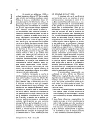 Informaç õ es Econô micas, SP, v.33, n.11, nov. 2003.
26
Faulin;Azevedo
De acordo com Williamson (1985), a
unidade básica de análise da ECT é a transação,
cujos atributos são freqüência, incerteza e especi-
ficidade de ativos. As características desses atri-
butos transacionais irão determinar a estrutura de
governança ideal para regular uma transação.
Esta pode assumir uma infinidade de característi-
cas, que são agrupadas em três tipos representa-
tivos - mercado, formas híbridas e hierarquia -
que se distinguem pelos níveis de controle e in-
centivo que exercem sobre as partes. No caso do
mercado, a transação se resolve em um ponto do
tempo, não havendo compromisso de repetição
no futuro. Neste caso, o nível de incentivo às par-
tes é grande, uma vez que respondem imediata-
mente às condições vigentes no mercado. No ou-
tro extremo, encontra-se a hierarquia, que corres-
ponde à incorporação da transação para dentro
dos domínios da firma (ou seja, uma integração
vertical). As partes passam a ser reguladas pelas
normas internas da firma, o que confere maior
controle sobre a transação, às custas de um me-
nor incentivo. Finalmente, há diversas formas
contratuais, bastante freqüentes no caso da co-
mercialização de hortaliças, que combinam ca-
racterísticas de controle e incentivo, sendo, por
esse motivo, denominadas “formas híbridas".
Nesta categoria figuram os contratos de longo
prazo e os contratos de franquia, diferindo do
mercado por apresentarem alguma forma adicio-
nal de controle sobre a transação.
Conforme mencionado, a escolha da
estrutura de governança depende das caracterís-
ticas das transações, em seus três atributos: fre-
qüência, incerteza e especificidade de ativos
(WILLIAMSON, 1985). O atributo “freqüência” es-
tá associado ao número de vezes que uma tran-
sação é realizada em um espaço de tempo. Tran-
sações com alta freqüência permitem o desen-
volvimento da reputação entre as partes envolvi-
das em um negócio, possibilitando uma alteração
nas salvaguardas contratuais, reduzindo os cus-
tos de elaboração e monitoramento dos contra-
tos. E também, os agentes não se sentirão mo-
tivados a quebrar promessas ou a desrespeitar
contratos impondo perdas aos seus parceiros,
pois agir de forma oportunista poderia levar à in-
terrupção da transação e, conseqüentemente, à
perda de uma renda futura potencial. Por esses
motivos, a elevada freqüência é um importante
determinante das condições de cooperação entre
os diferentes elos da cadeia produtiva (BESAN-
KO; DRANOVE; SHANLEY, 2000).
A incerteza refere-se à ocorrência de
acontecimentos futuros não passíveis de serem
previstos ex-ante à elaboração do acordo de tro-
ca. Essa característica está relacionada ao pres-
suposto comportamental de racionalidade limita-
da dos agentes, os quais não são capazes de an-
tecipar todos os acontecimentos futuros que po-
dem interferir na transação. Dessa forma, transa-
ções que envolvam alta dose de incerteza exi-
gem um espaço de tempo maior para renegocia-
ção, o que aumenta as chances de imposição de
perdas em decorrência da ação oportunista por
uma das partes. A dificuldade dos agentes em
modificar acordos para se ajustarem ao ambien-
te, que está sempre se modificando é chamado
de “problema de adaptação”. No caso dos produ-
tos agrícolas, a dependência em relação aos fa-
tores naturais impõe um espaço de tempo entre a
decisão de produzir e a colheita da produção
agrícola. É necessário aguardar a época certa do
ano para plantar e a partir daí esperar um período
correspondente à maturação biológica da planta
para colher o investimento. Essa particularidade
da produção agrícola dificulta ainda que sejam
feitos ajustes para se adequar as mudanças do
ambiente. Segundo Zylbersztajn (2000), a incer-
teza pode levar ao rompimento contratual não
oportunista e está associada ao surgimento de
custos transacionais irremediáveis.
O terceiro atributo transacional é a es-
pecificidade de ativo, definido por Williamson
(1985) como a magnitude do valor dos ativos que
dependem da continuidade de uma determinada
transação. Dessa forma, a especificidade de um
ativo é alta quando o rompimento contratual pro-
vocar perdas para uma ou ambas as partes. Exis-
tem seis tipos de especificidade de ativos (WIL-
LIAMSON, 1996):
1) locacional: a localização próxima a unidades de
uma mesma cadeia produtiva economiza os
custos de transporte e armazenagem e significa
retornos específicos a essas unidades produti-
vas;
2) ativos físicos: referem-se a características físi-
cas dos ativos que os tornem específicos a uma
determinada transação, como é o caso de uma
linha de produção cujo produto tenha caracterís-
ticas exclusivas para um determinado cliente;
3) ativos humanos: o conhecimento ou experiên-
cia acumulada ao longo do tempo cujo retorno
é maior em relação ao trabalho específico;
 