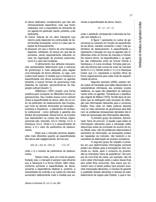 Informaç õ es Econô micas, SP, v.33, n.11, nov. 2003.
27
DistribuiçãodeHortaliçasnaAgriculturaFamiliar
4) ativos dedicados: investimentos que não são
intrinsecamente específicos, mas que foram
realizados com a expectativa de demanda de
um agente em particular, sendo, portanto, a ele
dedicados;
5) marca: trata-se de um ativo intangível cujo
retorno pode depender da continuidade de de-
terminadas transações, como é o caso das re-
lações de franqueamento;
6) temporal: em que o retorno de uma transação
depende, sobretudo, do tempo em que ela se
processa, sendo especialmente relevante no
caso da negociação de produtos perecíveis,
como é o caso das hortaliças.
O alinhamento dos atributos transacio-
nais apresentados determinará qual a estrutura
de governança é mais adequada para regular
uma transação de forma eficiente, ou seja, com
custos mais baixos. À medida que a incerteza e a
especificidade dos ativos aumentam os agentes
tenderão a buscar formas de governança mais
distantes do mercado, aproximando-se da inte-
gração vertical (Quadro 1).
Williamson (1991) propôs uma forma
analítica para comparar as diferentes formas or-
ganizacionais. Seu modelo possui como variável
chave a especificidade de ativos, além de um ve-
tor de parâmetro de deslocamento das funções,
que inclui as demais dimensões da transação -
incerteza e freqüência - e elementos do ambien-
te institucional - como definição e garantia dos
direitos de propriedade. Dessa forma, as funções
que representam os custos das formas organi-
zacionais são: mercado, M(k,θ); híbrida, X(k,θ); e
hierarquia H(k,θ). Onde k é a especificidade de
ativos; e θ o vetor de parâmetros de desloca-
mento.
Dado que o mercado promove adapta-
ções mais eficientes quando as especificidades
dos ativos são negligenciáveis, tem-se que:
M(0, θ) < X(0, θ) < H(0, θ), ∀ θ ∈ Rn
,
onde n é o número de parâmetros de desloca-
mento.
Desse modo, para um nível de especi-
ficidade nula, o mercado é sempre mais eficiente
que a hierarquia e a forma híbrida. Além disso,
conforme aumenta a especificidade de ativos,
aumenta a dependência bilateral e, portanto, a
necessidade de controle e os custos do mercado
aumentam relativamente mais à medida que au-
menta a especificidade de ativos. Assim,
M’ > X’ > H’ > 0,
onde o apóstrofo corresponde à derivada da fun-
ção com relação a k.
A figura 1 apresenta os custos de go-
vernança (s) variando em função da especificida-
de de ativos, mantido constante o vetor θ de pa-
râmetros de deslocamento. A especificidade k1
representa a situação em que os agentes são in-
diferentes entre as formas de mercado e híbrida.
Da mesma forma, na especificidade k2 os agen-
tes são indiferentes entre as formas híbrida e
hierárquica. A curva envelope, formada pela jun-
ção dos trechos das curvas de custo de mercado
(entre 0 e k1), híbrida (entre k1 e k2) e hierarquia
(maior que k2), representa a escolha ótima da
forma organizacional para cada nível de especifi-
cidade de ativos.
Segundo Azevedo (2000), existem ain-
da custos de transação que estão relacionados às
características intrínsecas aos produtos (custos
estáticos), os quais não dependem do relaciona-
mento entre os agentes. Tomando-se a classifica-
ção original de Nelson (1970), há três tipos de pro-
dutos que se distinguem pelo processo de obten-
ção das informações relevantes para a comercia-
lização. Para cada um deles pode-se associar
uma ou mais estruturas de governança para lidar
com os problemas transacionais derivados dos li-
mites de mensuração das informações relevantes.
O primeiro grupo de produtos, denomi-
nado “bens de procura”, é aquele cujas todas as
informações relevantes para a transação estão
disponíveis antes da conclusão do acordo de tro-
ca. Neste caso, não há problemas relacionados à
assimetria de informação, as transações podem
ser reguladas via mercado, não havendo a ne-
cessidade de elaboração de arranjos complexos.
O segundo grupo diz respeito a produ-
tos em que determinadas informações somente
podem ser obtidas após a transação ter sido con-
cluída ou, ainda, após o consumo do produto,
são os chamados “bens de experiência”. Na com-
pra de uma fruta de mesa, por exemplo, não há
como obter informação sobre o sabor dessa fruta
sem antes tê-la consumido. Nos casos que en-
volvem risco à saúde pública (que possam acar-
retar intoxicação alimentar), a maneira de garantir
a qualidade desses alimentos é através do esta-
belecimento de regras pelo Estado, o qual é res-
 