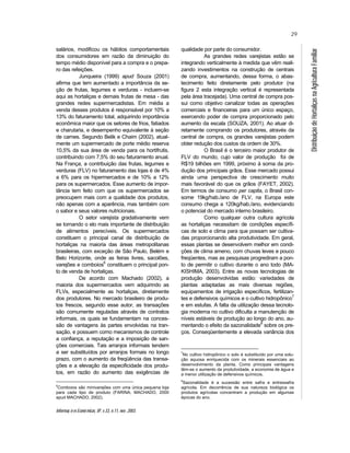 Informaç õ es Econô micas, SP, v.33, n.11, nov. 2003.
29
DistribuiçãodeHortaliçasnaAgriculturaFamiliar
salários, modificou os hábitos comportamentais
dos consumidores em razão da diminuição do
tempo médio disponível para a compra e o prepa-
ro das refeições.
Junqueira (1999) apud Souza (2001)
afirma que tem aumentado a importância da se-
ção de frutas, legumes e verduras - incluem-se
aqui as hortaliças e demais frutas de mesa - das
grandes redes supermercadistas. Em média a
venda desses produtos é responsável por 10% a
13% do faturamento total, adquirindo importância
econômica maior que os setores de frios, fatiados
e charutaria, e desempenho equivalente à seção
de carnes. Segundo Belik e Chaim (2002), atual-
mente um supermercado de porte médio reserva
10,5% da sua área de venda para os hortifrutis,
contribuindo com 7,5% do seu faturamento anual.
Na França, a contribuição das frutas, legumes e
verduras (FLV) no faturamento das lojas é de 4%
a 6% para os hipermercados e de 10% a 12%
para os supermercados. Esse aumento de impor-
tância tem feito com que os supermercados se
preocupem mais com a qualidade dos produtos,
não apenas com a aparência, mas também com
o sabor e seus valores nutricionais.
O setor varejista gradativamente vem
se tornando o elo mais importante de distribuição
de alimentos perecíveis. Os supermercados
constituem o principal canal de distribuição de
hortaliças na maioria das áreas metropolitanas
brasileiras, com exceção de São Paulo, Belém e
Belo Horizonte, onde as feiras livres, sacolões,
varejões e comboios6
constituem o principal pon-
to de venda de hortaliças.
De acordo com Machado (2002), a
maioria dos supermercados vem adquirindo as
FLVs, especialmente as hortaliças, diretamente
dos produtores. No mercado brasileiro de produ-
tos frescos, segundo esse autor, as transações
são comumente reguladas através de contratos
informais, os quais se fundamentam na conces-
são de vantagens às partes envolvidas na tran-
sação, e possuem como mecanismos de controle
a confiança, a reputação e a imposição de san-
ções comerciais. Tais arranjos informais tendem
a ser substituídos por arranjos formais no longo
prazo, com o aumento da freqüência das transa-
ções e a elevação da especificidade dos produ-
tos, em razão do aumento das exigências de
6
Comboios são minivarejões com uma única pequena loja
para cada tipo de produto (FARINA; MACHADO, 2000
apud MACHADO, 2002).
qualidade por parte do consumidor.
As grandes redes varejistas estão se
integrando verticalmente à medida que vêm reali-
zando investimentos na construção de centrais
de compra, aumentando, dessa forma, o abas-
tecimento feito diretamente pelo produtor (na
figura 2 esta integração vertical é representada
pela área tracejada). Uma central de compra pos-
sui como objetivo canalizar todas as operações
comerciais e financeiras para um único espaço,
exercendo poder de compra proporcionado pelo
aumento da escala (SOUZA, 2001). Ao atuar di-
retamente comprando os produtores, através da
central de compra, os grandes varejistas podem
obter redução dos custos da ordem de 30%.
O Brasil é o terceiro maior produtor de
FLV do mundo, cujo valor de produção foi de
R$19 bilhões em 1999, próximo à soma da pro-
dução dos principais grãos. Esse mercado possui
ainda uma perspectiva de crescimento muito
mais favorável do que os grãos (FAYET, 2002).
Em termos de consumo per capita, o Brasil con-
some 19kg/hab./ano de FLV, na Europa este
consumo chega a 120kg/hab./ano, evidenciando
o potencial do mercado interno brasileiro.
Como qualquer outra cultura agrícola
as hortaliças necessitam de condições específi-
cas de solo e clima para que possam ser cultiva-
das proporcionando alta produtividade. Em geral,
essas plantas se desenvolvem melhor em condi-
ções de clima ameno, com chuvas leves e pouco
freqüentes, mas as pesquisas progrediram a pon-
to de permitir o cultivo durante o ano todo (MA-
KISHIMA, 2003). Entre as novas tecnologias de
produção desenvolvidas estão: variedades de
plantas adaptadas as mais diversas regiões,
equipamentos de irrigação específicos, fertilizan-
tes e defensivos químicos e o cultivo hidropônico7
e em estufas. A falta da utilização dessa tecnolo-
gia moderna no cultivo dificulta a manutenção de
níveis estáveis de produção ao longo do ano, au-
mentando o efeito da sazonalidade8
sobre os pre-
ços. Conseqüentemente a elevada variância dos
7
No cultivo hidropônico o solo é substituído por uma solu-
ção aquosa enriquecida com os minerais essenciais ao
desenvolvimento da planta. Como principais vantagens
têm-se o aumento da produtividade, a economia de água e
a menor utilização de defensivos químicos.
8
Sazonalidade é a sucessão entre safra e entressafra
agrícola. Em decorrência de sua natureza biológica os
produtos agrícolas concentram a produção em algumas
épocas do ano.
 