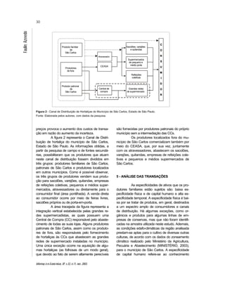 Informaç õ es Econô micas, SP, v.33, n.11, nov. 2003.
30
Faulin;Azevedo
Figura 2 - Canal de Distribuição de Hortaliças do Município de São Carlos, Estado de São Paulo.
Fonte: Elaborada pelos autores, com dados da pesquisa.
preços provoca o aumento dos custos de transa-
ção em razão do aumento da incerteza.
A figura 2 representa o Canal de Distri-
buição de hortaliça do município de São Carlos,
Estado de São Paulo. As informações obtidas, a
partir da pesquisa de campo e de fontes secundá-
rias, possibilitaram que os produtores que atuam
neste canal de distribuição fossem divididos em
três grupos: produtores familiares de São Carlos,
patronais de São Carlos e produtores localizados
em outros municípios. Como é possível observar,
os três grupos de produtores vendem sua produ-
ção para sacolões, varejões, quitandas, empresas
de refeições coletivas, pequenos e médios super-
mercados, atravessadores ou diretamente para o
consumidor final (área pontilhada). A venda direta
ao consumidor ocorre por meio de feiras livres,
sacolões próprios ou de porta-em-porta.
A área tracejada da figura representa a
integração vertical estabelecida pelas grandes re-
des supermercadistas, as quais possuem uma
Central de Compra (CC) responsável pelo abaste-
cimento de todas as suas lojas. Alguns produtores
patronais de São Carlos, assim como os produto-
res de fora, são responsáveis pelo fornecimento
de hortaliças às CCs que abastecem as grandes
redes de supermercado instaladas no município.
Uma única exceção ocorre na aquisição de algu-
mas hortaliças (as folhosas de um modo geral),
que devido ao fato de serem altamente perecíveis
são fornecidas por produtores patronais do próprio
município sem a intermediação das CCs.
Os produtores localizados fora do mu-
nicípio de São Carlos comercializam também por
meio do CEASA, que, por sua vez, juntamente
com os atravessadores, abastecem os sacolões,
varejões, quitandas, empresas de refeições cole-
tivas e pequenos e médios supermercados de
São Carlos.
5 - ANÁLISE DAS TRANSAÇÕES
As especificidades de ativos que os pro-
dutores familiares estão sujeitos são: baixa es-
pecificidade física e de capital humano e alta es-
pecificidade temporal. A especificidade física é bai-
xa por se tratar de produtos, em geral, destinados
a um espectro amplo de consumidores e canais
de distribuição. Há algumas exceções, como or-
gânicos e produtos para algumas linhas de em-
presas de conservas, mas que não foram identifi-
cadas na amostra utilizada neste estudo. Ademais,
as condições edafo-climáticas da região analisada
prestam-se aptas para o cultivo de diversas outras
culturas, de acordo com os dados do zoneamento
climático realizado pelo Ministério da Agricultura,
Pecuária e Abastecimento (MINISTÉRIO, 2003),
para o município de São Carlos. A especificidade
de capital humano refere-se ao conhecimento
Sacolões, varejões
e quitandas
Refeições
coletivas
Supermercados
de pequeno e
médio porte
Grandes redes
de supermercado
Central de
compra
Produtor familiar
de
São Carlos
Produtor patronal
de
São Carlos
Produtores
de fora
Atravessador
CEASA
 