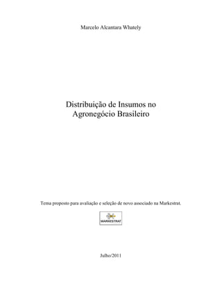 Marcelo Alcantara Whately




            Distribuição de Insumos no
             Agronegócio Brasileiro




Tema proposto para avaliação e seleção de novo associado na Markestrat.




                              Julho/2011
 