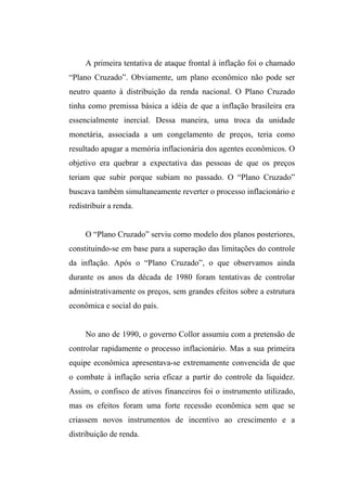 A primeira tentativa de ataque frontal à inflação foi o chamado
“Plano Cruzado”. Obviamente, um plano econômico não pode ser
neutro quanto à distribuição da renda nacional. O Plano Cruzado
tinha como premissa básica a idéia de que a inflação brasileira era
essencialmente inercial. Dessa maneira, uma troca da unidade
monetária, associada a um congelamento de preços, teria como
resultado apagar a memória inflacionária dos agentes econômicos. O
objetivo era quebrar a expectativa das pessoas de que os preços
teriam que subir porque subiam no passado. O “Plano Cruzado”
buscava também simultaneamente reverter o processo inflacionário e
redistribuir a renda.
O “Plano Cruzado” serviu como modelo dos planos posteriores,
constituindo-se em base para a superação das limitações do controle
da inflação. Após o “Plano Cruzado”, o que observamos ainda
durante os anos da década de 1980 foram tentativas de controlar
administrativamente os preços, sem grandes efeitos sobre a estrutura
econômica e social do país.
No ano de 1990, o governo Collor assumiu com a pretensão de
controlar rapidamente o processo inflacionário. Mas a sua primeira
equipe econômica apresentava-se extremamente convencida de que
o combate à inflação seria eficaz a partir do controle da liquidez.
Assim, o confisco de ativos financeiros foi o instrumento utilizado,
mas os efeitos foram uma forte recessão econômica sem que se
criassem novos instrumentos de incentivo ao crescimento e a
distribuição de renda.
 