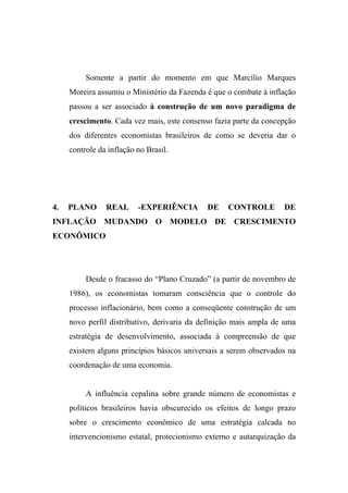 Somente a partir do momento em que Marcílio Marques
Moreira assumiu o Ministério da Fazenda é que o combate à inflação
passou a ser associado à construção de um novo paradigma de
crescimento. Cada vez mais, este consenso fazia parte da concepção
dos diferentes economistas brasileiros de como se deveria dar o
controle da inflação no Brasil.
4. PLANO REAL -EXPERIÊNCIA DE CONTROLE DE
INFLAÇÃO MUDANDO O MODELO DE CRESCIMENTO
ECONÔMICO
Desde o fracasso do “Plano Cruzado” (a partir de novembro de
1986), os economistas tomaram consciência que o controle do
processo inflacionário, bem como a conseqüente construção de um
novo perfil distributivo, derivaria da definição mais ampla de uma
estratégia de desenvolvimento, associada à compreensão de que
existem alguns princípios básicos universais a serem observados na
coordenação de uma economia.
A influência cepalina sobre grande número de economistas e
políticos brasileiros havia obscurecido os efeitos de longo prazo
sobre o crescimento econômico de uma estratégia calcada no
intervencionismo estatal, protecionismo externo e autarquização da
 