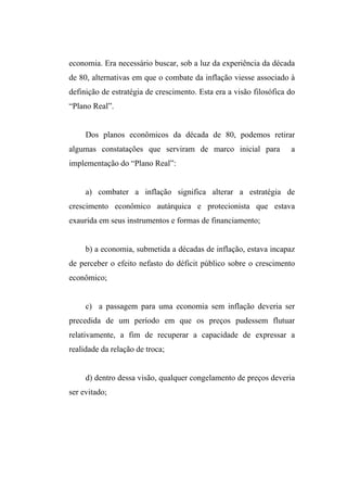 economia. Era necessário buscar, sob a luz da experiência da década
de 80, alternativas em que o combate da inflação viesse associado à
definição de estratégia de crescimento. Esta era a visão filosófica do
“Plano Real”.
Dos planos econômicos da década de 80, podemos retirar
algumas constatações que serviram de marco inicial para a
implementação do “Plano Real”:
a) combater a inflação significa alterar a estratégia de
crescimento econômico autárquica e protecionista que estava
exaurida em seus instrumentos e formas de financiamento;
b) a economia, submetida a décadas de inflação, estava incapaz
de perceber o efeito nefasto do déficit público sobre o crescimento
econômico;
c) a passagem para uma economia sem inflação deveria ser
precedida de um período em que os preços pudessem flutuar
relativamente, a fim de recuperar a capacidade de expressar a
realidade da relação de troca;
d) dentro dessa visão, qualquer congelamento de preços deveria
ser evitado;
 