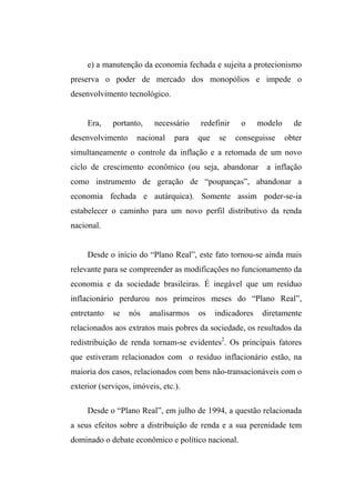 e) a manutenção da economia fechada e sujeita a protecionismo
preserva o poder de mercado dos monopólios e impede o
desenvolvimento tecnológico.
Era, portanto, necessário redefinir o modelo de
desenvolvimento nacional para que se conseguisse obter
simultaneamente o controle da inflação e a retomada de um novo
ciclo de crescimento econômico (ou seja, abandonar a inflação
como instrumento de geração de “poupanças”, abandonar a
economia fechada e autárquica). Somente assim poder-se-ia
estabelecer o caminho para um novo perfil distributivo da renda
nacional.
Desde o início do “Plano Real”, este fato tornou-se ainda mais
relevante para se compreender as modificações no funcionamento da
economia e da sociedade brasileiras. É inegável que um resíduo
inflacionário perdurou nos primeiros meses do “Plano Real”,
entretanto se nós analisarmos os indicadores diretamente
relacionados aos extratos mais pobres da sociedade, os resultados da
redistribuição de renda tornam-se evidentes2
. Os principais fatores
que estiveram relacionados com o resíduo inflacionário estão, na
maioria dos casos, relacionados com bens não-transacionáveis com o
exterior (serviços, imóveis, etc.).
Desde o “Plano Real”, em julho de 1994, a questão relacionada
a seus efeitos sobre a distribuição de renda e a sua perenidade tem
dominado o debate econômico e político nacional.
 