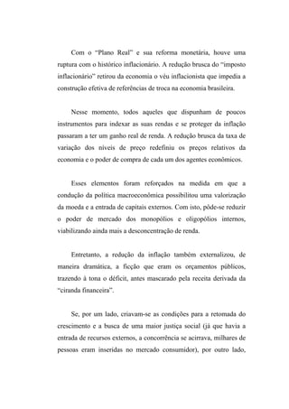 Com o “Plano Real” e sua reforma monetária, houve uma
ruptura com o histórico inflacionário. A redução brusca do “imposto
inflacionário” retirou da economia o véu inflacionista que impedia a
construção efetiva de referências de troca na economia brasileira.
Nesse momento, todos aqueles que dispunham de poucos
instrumentos para indexar as suas rendas e se proteger da inflação
passaram a ter um ganho real de renda. A redução brusca da taxa de
variação dos níveis de preço redefiniu os preços relativos da
economia e o poder de compra de cada um dos agentes econômicos.
Esses elementos foram reforçados na medida em que a
condução da política macroeconômica possibilitou uma valorização
da moeda e a entrada de capitais externos. Com isto, pôde-se reduzir
o poder de mercado dos monopólios e oligopólios internos,
viabilizando ainda mais a desconcentração de renda.
Entretanto, a redução da inflação também externalizou, de
maneira dramática, a ficção que eram os orçamentos públicos,
trazendo à tona o déficit, antes mascarado pela receita derivada da
“ciranda financeira”.
Se, por um lado, criavam-se as condições para a retomada do
crescimento e a busca de uma maior justiça social (já que havia a
entrada de recursos externos, a concorrência se acirrava, milhares de
pessoas eram inseridas no mercado consumidor), por outro lado,
 