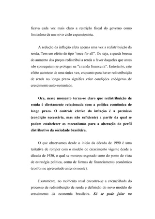 ficava cada vez mais claro a restrição fiscal do governo como
limitadora de um novo ciclo expansionista.
A redução da inflação afeta apenas uma vez a redistribuição da
renda. Tem um efeito do tipo “once for all”. Ou seja, a queda brusca
do aumento dos preços redistribui a renda a favor daqueles que antes
não conseguiam se proteger na “ciranda financeira”. Entretanto, este
efeito acontece de uma única vez, enquanto para haver redistribuição
de renda no longo prazo significa criar condições endógenas de
crescimento auto-sustentado.
Ora, nesse momento torna-se claro que redistribuição de
renda é diretamente relacionada com a política econômica de
longo prazo. O controle efetivo da inflação é a premissa
(condição necessária, mas não suficiente) a partir da qual se
podem estabelecer os mecanismos para a alteração do perfil
distributivo da sociedade brasileira.
O que observamos desde o início da década de 1990 é uma
tentativa de romper com o modelo de crescimento vigente desde a
década de 1930, o qual se mostrou esgotado tanto do ponto de vista
de estratégia política, como de formas de financiamento econômico
(conforme apresentado anteriormente).
Exatamente, no momento atual encontra-se a encruzilhada do
processo de redistribuição de renda e definição do novo modelo de
crescimento da economia brasileira. Só se pode falar na
 