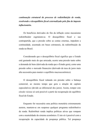 continuação estrutural do processo de redistribuição de renda,
resolvendo o desequilíbrio fiscal externalizado pelo fim do imposto
inflacionário.
Os benefícios derivados do fim da inflação como mecanismo
redistribuidor esgotaram-se. O desequilíbrio fiscal e sua
contrapartida, que a pressão sobre as contas externas, impedem a
continuidade, assentada em bases estruturais, da redistribuição da
renda no Brasil.
Considerando que o desequilíbrio fiscal significa que o Estado
está gastando mais do que arrecada, ocorre uma pressão tanto sobre
a demanda de bens (derivada da renda que o Estado gera), como uma
pressão sobre o mercado financeiro (derivado da taxa de juros mais
alta necessária para manter o equilíbrio macroeconômico).
O desequilíbrio fiscal redunda em pressão sobre a balança
comercial, ao mesmo tempo que gera a atração de capitais
especulativos (devido ao diferencial dos juros). Assim, romper este
círculo vicioso só será possível a partir da recuperação do equilíbrio
fiscal do Estado.
Enquanto for necessária uma política monetária extremamente
austera, mantem-se em suspenso qualquer programa redistributivo
de renda. Redistribuir renda implica políticas ativas que rompam
com a neutralidade do sistema econômico. E isto só é possível com a
recuperação da capacidade de poupança pública. Tal poupança
 