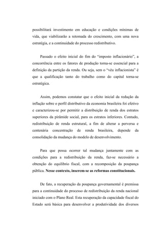 possibilitará investimento em educação e condições mínimas de
vida, que viabilizarão a retomada do crescimento, com uma nova
estratégia, e a continuidade do processo redistributivo.
Passado o efeito inicial do fim do “imposto inflacionário”, a
concorrência entre os fatores de produção torna-se essencial para a
definição da partição da renda. Ou seja, sem o “véu inflacionista” é
que a qualificação tanto do trabalho como do capital torna-se
estratégica.
Assim, podemos constatar que o efeito inicial da redução da
inflação sobre o perfil distributivo da economia brasileira foi efetivo
e caracterizou-se por permitir a distribuição de renda dos estratos
superiores da pirâmide social, para os estratos inferiores. Contudo,
redistribuição de renda estrutural, a fim de alterar a perversa e
centenária concentração de renda brasileira, depende da
consolidação da mudança do modelo de desenvolvimento.
Para que possa ocorrer tal mudança juntamente com as
condições para a redistribuição da renda, faz-se necessário a
obtenção do equilíbrio fiscal, com a recomposição da poupança
pública. Nesse contexto, inserem-se as reformas constitucionais.
De fato, a recuperação da poupança governamental é premissa
para a continuidade do processo de redistribuição da renda nacional
iniciado com o Plano Real. Esta recuperação da capacidade fiscal do
Estado será básica para desenvolver a produtividade dos diversos
 