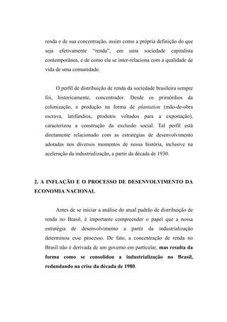 renda e de sua concentração, assim como a própria definição do que
seja efetivamente “renda”, em uma sociedade capitalista
contemporânea, e de como ela se inter-relaciona com a qualidade de
vida de uma comunidade.
O perfil de distribuição de renda da sociedade brasileira sempre
foi, historicamente, concentrador. Desde os primórdios da
colonização, a produção na forma de plantation (mão-de-obra
escrava, latifúndios, produtos voltados para a exportação),
caracterizou a construção da exclusão social. Tal perfil está
diretamente relacionado com as estratégias de desenvolvimento
adotadas nos diversos momentos de nossa história, inclusive na
aceleração da industrialização, a partir da década de 1930.
2. A INFLAÇÃO E O PROCESSO DE DESENVOLVIMENTO DA
ECONOMIA NACIONAL
Antes de se iniciar a análise do atual padrão de distribuição de
renda no Brasil, é importante compreender o papel que a nossa
estratégia de desenvolvimento a partir da industrialização
determinou esse processo. De fato, a concentração de renda no
Brasil não é derivada de um governo em particular, mas resulta da
forma como se consolidou a industrialização no Brasil,
redundando na crise da década de 1980.
 