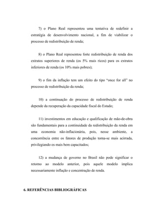 7) o Plano Real representou uma tentativa de redefinir a
estratégia de desenvolvimento nacional, a fim de viabilizar o
processo de redistribuição de renda;
8) o Plano Real representou forte redistribuição de renda dos
extratos superiores de renda (os 5% mais ricos) para os extratos
inferiores de renda (os 10% mais pobres);
9) o fim da inflação tem um efeito do tipo “once for all” no
processo de redistribuição da renda;
10) a continuação do processo de redistribuição de renda
depende da recuperação da capacidade fiscal do Estado;
11) investimentos em educação e qualificação de mão-de-obra
são fundamentais para a continuidade da redistribuição da renda em
uma economia não-inflacionária, pois, nesse ambiente, a
concorrência entre os fatores de produção torna-se mais acirrada,
privilegiando os mais bem capacitados;
12) a mudança de governo no Brasil não pode significar o
retorno ao modelo anterior, pois aquele modelo implica
necessariamente inflação e concentração de renda.
6. REFERÊNCIAS BIBLIOGRÁFICAS
 