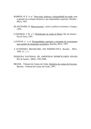 BARROS, R. P. et al.. Bem-estar, pobreza e desigualdade da renda: uma
avaliação da evolução histórica e das disparidades regionais. Brasília :
IPEA, 1997.
BLANCHARD, O. Macroecnomia : teoria e política económica. Campus,
1999.
CAMARGO, J. M. et l. Distribuição de renda no Brasil. Rio de Janeiro :
Paz & Terra, 1991.
LAVINAS, L. et al. Desigualdades regionais e retomada do crescimento
num quadro de integração econômica. Brasília, IPEA. 1997.
A ECONOMIA BRASILEIRA EM PERSPECTIVA. Brasília : IPEA,
1998. 2v. v. 2.
PESQUISA NACIONAL DE AMOSTRAS DOMICILIARES (PNAD)
Rio de Janeiro : IBGE, 1995-2000.
BRASIL . Tribunal de Contas da União. Relatório de contas do Governo.
Brasília : Tribunal de Contas da União, 1997.
 