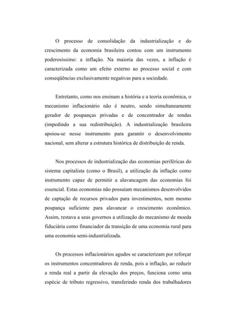 O processo de consolidação da industrialização e do
crescimento da economia brasileira contou com um instrumento
poderosíssimo: a inflação. Na maioria das vezes, a inflação é
caracterizada como um efeito externo ao processo social e com
conseqüências exclusivamente negativas para a sociedade.
Entretanto, como nos ensinam a história e a teoria econômica, o
mecanismo inflacionário não é neutro, sendo simultaneamente
gerador de poupanças privadas e de concentrador de rendas
(impedindo a sua redistribuição). A industrialização brasileira
apoiou-se nesse instrumento para garantir o desenvolvimento
nacional, sem alterar a estrutura histórica de distribuição de renda.
Nos processos de industrialização das economias periféricas do
sistema capitalista (como o Brasil), a utilização da inflação como
instrumento capaz de permitir a alavancagem das economias foi
essencial. Estas economias não possuíam mecanismos desenvolvidos
de captação de recursos privados para investimentos, nem mesmo
poupança suficiente para alavancar o crescimento econômico.
Assim, restava a seus governos a utilização do mecanismo de moeda
fiduciária como financiador da transição de uma economia rural para
uma economia semi-industrializada.
Os processos inflacionários agudos se caracterizam por reforçar
os instrumentos concentradores de renda, pois a inflação, ao reduzir
a renda real a partir da elevação dos preços, funciona como uma
espécie de tributo regressivo, transferindo renda dos trabalhadores
 