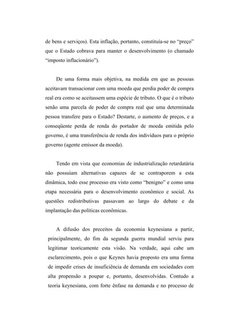 de bens e serviços). Esta inflação, portanto, constituía-se no “preço”
que o Estado cobrava para manter o desenvolvimento (o chamado
“imposto inflacionário”).
De uma forma mais objetiva, na medida em que as pessoas
aceitavam transacionar com uma moeda que perdia poder de compra
real era como se aceitassem uma espécie de tributo. O que é o tributo
senão uma parcela de poder de compra real que uma determinada
pessoa transfere para o Estado? Destarte, o aumento de preços, e a
conseqüente perda de renda do portador de moeda emitida pelo
governo, é uma transferência de renda dos indivíduos para o próprio
governo (agente emissor da moeda).
Tendo em vista que economias de industrialização retardatária
não possuíam alternativas capazes de se contraporem a esta
dinâmica, todo esse processo era visto como “benigno” e como uma
etapa necessária para o desenvolvimento econômico e social. As
questões redistributivas passavam ao largo do debate e da
implantação das políticas econômicas.
A difusão dos preceitos da economia keynesiana a partir,
principalmente, do fim da segunda guerra mundial serviu para
legitimar teoricamente esta visão. Na verdade, aqui cabe um
esclarecimento, pois o que Keynes havia proposto era uma forma
de impedir crises de insuficiência de demanda em sociedades com
alta propensão a poupar e, portanto, desenvolvidas. Contudo a
teoria keynesiana, com forte ênfase na demanda e no processo de
 