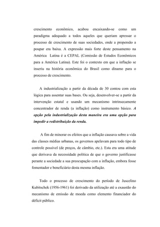 crescimento econômico, acabou encaixando-se como um
paradigma adequado a todos aqueles que queriam apressar o
processo de crescimento de suas sociedades, onde a propensão a
poupar era baixa. A expressão mais forte deste pensamento na
América Latina é a CEPAL (Comissão de Estudos Econômicos
para a América Latina). Este foi o contexto em que a inflação se
inseriu na história econômica do Brasil como dínamo para o
processo de crescimento.
A industrialização a partir da década de 30 contou com esta
lógica para assentar suas bases. Ou seja, desenvolver-se a partir da
intervenção estatal e usando um mecanismo intrinsecamente
concentrador de renda (a inflação) como instrumento básico. A
opção pela industrialização desta maneira era uma opção para
impedir a redistribuição da renda.
A fim de minorar os efeitos que a inflação causava sobre a vida
das classes médias urbanas, os governos apelavam para todo tipo de
controle possível (de preços, de câmbio, etc.). Esta era uma atitude
que derivava da necessidade política de que o governo justificasse
perante a sociedade a sua preocupação com a inflação, embora fosse
fomentador e beneficiário desta mesma inflação.
Todo o processo de crescimento do período de Juscelino
Kubitschek (1956-1961) foi derivado da utilização até a exaustão do
mecanismo de emissão de moeda como elemento financiador do
déficit público.
 