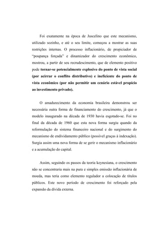 Foi exatamente na época de Juscelino que este mecanismo,
utilizado sozinho, e até o seu limite, começou a mostrar as suas
restrições internas. O processo inflacionário, de propiciador de
“poupança forçada” e dinamizador do crescimento econômico,
mostrou, a partir de seu recrudescimento, que de elemento positivo
pode tornar-se potencialmente explosivo do ponto de vista social
(por acirrar o conflito distributivo) e ineficiente do ponto de
vista econômico (por não permitir um cenário estável propício
ao investimento privado).
O amadurecimento da economia brasileira demonstrou ser
necessária outra forma de financiamento do crescimento, já que o
modelo inaugurado na década de 1930 havia esgotado-se. Foi no
final da década de 1960 que esta nova forma surgiu quando da
reformulação do sistema financeiro nacional e do surgimento do
mecanismo de endividamento público (possível graças à indexação).
Surgia assim uma nova forma de se gerir o mecanismo inflacionário
e a acumulação do capital.
Assim, seguindo os passos da teoria keynesiana, o crescimento
não se concentraria mais na pura e simples emissão inflacionária de
moeda, mas teria como elemento regulador a colocação de títulos
públicos. Este novo período de crescimento foi reforçado pela
expansão da dívida externa.
 
