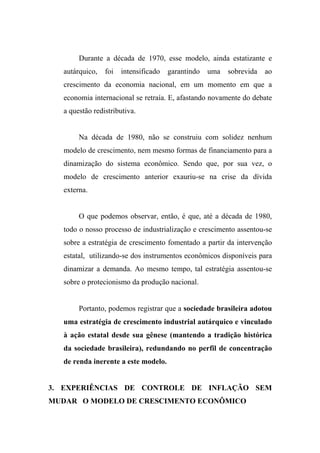 Durante a década de 1970, esse modelo, ainda estatizante e
autárquico, foi intensificado garantindo uma sobrevida ao
crescimento da economia nacional, em um momento em que a
economia internacional se retraía. E, afastando novamente do debate
a questão redistributiva.
Na década de 1980, não se construiu com solidez nenhum
modelo de crescimento, nem mesmo formas de financiamento para a
dinamização do sistema econômico. Sendo que, por sua vez, o
modelo de crescimento anterior exauriu-se na crise da dívida
externa.
O que podemos observar, então, é que, até a década de 1980,
todo o nosso processo de industrialização e crescimento assentou-se
sobre a estratégia de crescimento fomentado a partir da intervenção
estatal, utilizando-se dos instrumentos econômicos disponíveis para
dinamizar a demanda. Ao mesmo tempo, tal estratégia assentou-se
sobre o protecionismo da produção nacional.
Portanto, podemos registrar que a sociedade brasileira adotou
uma estratégia de crescimento industrial autárquico e vinculado
à ação estatal desde sua gênese (mantendo a tradição histórica
da sociedade brasileira), redundando no perfil de concentração
de renda inerente a este modelo.
3. EXPERIÊNCIAS DE CONTROLE DE INFLAÇÃO SEM
MUDAR O MODELO DE CRESCIMENTO ECONÔMICO
 