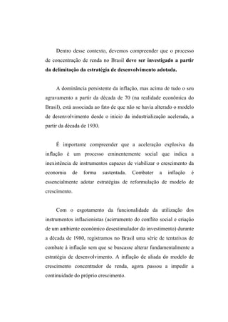 Dentro desse contexto, devemos compreender que o processo
de concentração de renda no Brasil deve ser investigado a partir
da delimitação da estratégia de desenvolvimento adotada.
A dominância persistente da inflação, mas acima de tudo o seu
agravamento a partir da década de 70 (na realidade econômica do
Brasil), está associada ao fato de que não se havia alterado o modelo
de desenvolvimento desde o início da industrialização acelerada, a
partir da década de 1930.
É importante compreender que a aceleração explosiva da
inflação é um processo eminentemente social que indica a
inexistência de instrumentos capazes de viabilizar o crescimento da
economia de forma sustentada. Combater a inflação é
essencialmente adotar estratégias de reformulação de modelo de
crescimento.
Com o esgotamento da funcionalidade da utilização dos
instrumentos inflacionistas (acirramento do conflito social e criação
de um ambiente econômico desestimulador do investimento) durante
a década de 1980, registramos no Brasil uma série de tentativas de
combate à inflação sem que se buscasse alterar fundamentalmente a
estratégia de desenvolvimento. A inflação de aliada do modelo de
crescimento concentrador de renda, agora passou a impedir a
continuidade do próprio crescimento.
 