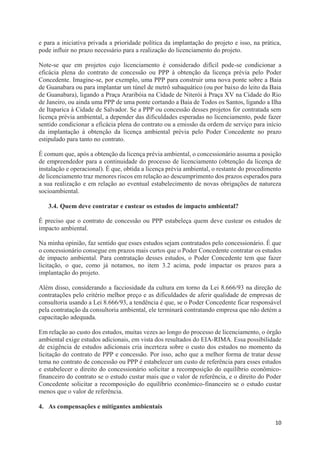 10
e para a iniciativa privada a prioridade política da implantação do projeto e isso, na prática,
pode influir no prazo necessário para a realização do licenciamento do projeto.
Note-se que em projetos cujo licenciamento é considerado difícil pode-se condicionar a
eficácia plena do contrato de concessão ou PPP à obtenção da licença prévia pelo Poder
Concedente. Imagine-se, por exemplo, uma PPP para construir uma nova ponte sobre a Baia
de Guanabara ou para implantar um túnel de metrô subaquático (ou por baixo do leito da Baia
de Guanabara), ligando a Praça Araribóia na Cidade de Niterói à Praça XV na Cidade do Rio
de Janeiro, ou ainda uma PPP de uma ponte cortando a Baia de Todos os Santos, ligando a Ilha
de Itaparica à Cidade de Salvador. Se a PPP ou concessão desses projetos for contratada sem
licença prévia ambiental, a depender das dificuldades esperadas no licenciamento, pode fazer
sentido condicionar a eficácia plena do contrato ou a emissão da ordem de serviço para início
da implantação à obtenção da licença ambiental prévia pelo Poder Concedente no prazo
estipulado para tanto no contrato.
É comum que, após a obtenção da licença prévia ambiental, o concessionário assuma a posição
de empreendedor para a continuidade do processo de licenciamento (obtenção da licença de
instalação e operacional). É que, obtida a licença prévia ambiental, o restante do procedimento
de licenciamento traz menores riscos em relação ao descumprimento dos prazos esperados para
a sua realização e em relação ao eventual estabelecimento de novas obrigações de natureza
socioambiental.
3.4. Quem deve contratar e custear os estudos de impacto ambiental?
É preciso que o contrato de concessão ou PPP estabeleça quem deve custear os estudos de
impacto ambiental.
Na minha opinião, faz sentido que esses estudos sejam contratados pelo concessionário. É que
o concessionário consegue em prazos mais curtos que o Poder Concedente contratar os estudos
de impacto ambiental. Para contratação desses estudos, o Poder Concedente tem que fazer
licitação, o que, como já notamos, no item 3.2 acima, pode impactar os prazos para a
implantação do projeto.
Além disso, considerando a facciosidade da cultura em torno da Lei 8.666/93 na direção de
contratações pelo critério melhor preço e as dificuldades de aferir qualidade de empresas de
consultoria usando a Lei 8.666/93, a tendência é que, se o Poder Concedente ficar responsável
pela contratação da consultoria ambiental, ele terminará contratando empresa que não detém a
capacitação adequada.
Em relação ao custo dos estudos, muitas vezes ao longo do processo de licenciamento, o órgão
ambiental exige estudos adicionais, em vista dos resultados do EIA-RIMA. Essa possibilidade
de exigência de estudos adicionais cria incerteza sobre o custo dos estudos no momento da
licitação do contrato de PPP e concessão. Por isso, acho que a melhor forma de tratar desse
tema no contrato de concessão ou PPP é estabelecer um custo de referência para esses estudos
e estabelecer o direito do concessionário solicitar a recomposição do equilíbrio econômico-
financeiro do contrato se o estudo custar mais que o valor de referência, e o direito do Poder
Concedente solicitar a recomposição do equilíbrio econômico-financeiro se o estudo custar
menos que o valor de referência.
4. As compensações e mitigantes ambientais
 