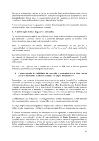 12
Para gerar os incentivos corretos, o risco e os custos dos danos ambientais decorrentes de um
dado empreendimento devem ser atribuídos ao responsável por conduzir a implantação desse
empreendimento (nesse caso, o concessionário), pois ele é quem pode prevenir, minorar e
remediar os danos ambientais decorrentes da realização da obra.
A concessionária, por sua vez, poderá, no contrato de construção do empreendimento, transferir
parte desse risco para a construtora que contratar.
6. A distribuição do risco de passivos ambientais
Os passivos ambientais podem ser definidos como danos ambientais ocorridos no passado e
que continuam a produzir efeitos ou a demandar reparação quando da assunção pelo
concessionário da área na qual será implantado o projeto.
Entre os especialistas em Direito Ambiental, há entendimento de que, por lei, a
responsabilidade por passivos ambientais é “per rem” ou “in re ipsa”, isto é segue o imóvel no
qual se situa o passivo.
Esse entendimento cria o risco do concessionário ser responsabilizado por passivos ambientais
para os quais ele não contribuiu, simplesmente em vista da sua relação (de domínio, detenção
ou posse, a depender do previsto no contrato de concessão) com o imóvel no qual esses passivos
se localizam.
Por essa razão, é preciso que o contrato de concessão ou PPP trate o risco de passivos
ambientais conforme descrito nas próximas rubricas.
6.1. Como o estudo de viabilidade da concessão e o contrato devem lidar com os
passivos ambientais existentes na área a ser objeto de concessão?
Em qualquer caso – mas particularmente se se tratar de um projeto brownfield – é preciso que
os estudos de viabilidade do projeto realizados pelo Poder Concedente mapeiem os passivos
ambientais existentes e que, quando da publicação do edital de concessão, seja disponibilizado
relatório técnico-ambiental com a descrição da localização e das condições dos passivos
ambientais encontrados e, também, o cronograma a ser exigido do concessionário para a
remediação desses passivos (porque, evidentemente, o concessionário precisará de tempo para
realizar as intervenções necessárias para resolver os passivos existentes).
Com base nessa lista de passivos, é viável geralmente o contrato de concessão ou PPP transferir
para o concessionário o custo e o risco de lidar com os passivos constantes da lista.
Ao longo do prazo da consulta pública e do prazo para elaboração da proposta, o concessionário
poderá avaliar os passivos e verificar o custo para remediá-los, que constará da sua proposta.
É comum atualmente contratos de concessão ou PPP separarem a responsabilidade pelos
passivos conforme o momento da sua ocorrência: passivos ocorridos antes da transferência da
área para o concessionário seriam de responsabilidade do Poder Concedente; passivos
ocorridos após a transferência das áreas para o concessionário seriam de responsabilidade do
concessionário. A dificuldade prática de utilização desse sistema é que nem sempre é fácil
definir quando exatamente o dano ambiental gerador do passivo ocorreu. Por isso, acho mais
eficiente que a transferência de responsabilidade sobre os passivos se dê com base em um
 