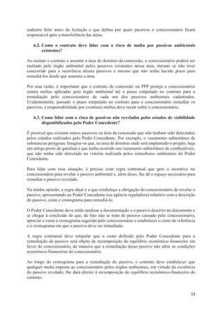 13
cadastro feito antes da licitação e que defina por quais passivos o concessionário ficará
responsável após a transferência das áreas.
6.2. Como o contrato deve lidar com o risco de multa por passivos ambientais
existentes?
Ao assinar o contrato e assumir a área de domínio da concessão, o concessionário poderá ser
multado pelo órgão ambiental pelos passivos existentes nessa área, mesmo se não tiver
concorrido para a ocorrência desses passivos e mesmo que não tenha havido prazo para
remediá-los desde que assumiu a área.
Por essa razão, é importante que o contrato de concessão ou PPP proteja o concessionário
contra multas aplicadas pelo órgão ambiental até o prazo estipulado no contrato para a
remediação pelo concessionário de cada um dos passivos ambientais cadastrados.
Evidentemente, passado o prazo estipulado no contrato para o concessionário remediar os
passivos, a responsabilidade por eventuais multas deve recair sobre o concessionário.
6.3. Como lidar com o risco de passivos não revelados pelos estudos de viabilidade
disponibilizados pelo Poder Concedente?
É possível que existam outros passivos na área da concessão que não tenham sido detectados
pelos estudos realizados pelo Poder Concedente. Por exemplo, o vazamento subterrâneo de
substancias perigosas. Imagine-se que, na área de domínio onde será implantado o projeto, haja
um antigo posto de gasolina e que tenha ocorrido um vazamento subterrâneo de combustíveis,
que não tenha sido detectado na vistoria realizada pelos consultores ambientais do Poder
Concedente.
Para lidar com essa situação, é preciso criar regra contratual que gere o incentivo no
concessionário para revelar o passivo ambiental e, além disso, lhe dê o espaço necessário para
remediar o passivo revelado.
Na minha opinião, a regra ideal é a que estabeleça a obrigação do concessionário de revelar o
passivo, apresentando ao Poder Concedente (ou agência reguladora) relatório com a descrição
do passivo, custo e cronograma para remediá-lo.
O Poder Concedente deve então analisar a documentação e o passivo descrito no documento e
se chegar à conclusão de que, de fato não se trata de passivo causado pelo concessionário,
apreciar o custo e cronograma sugerido pelo concessionário e estabelecer o custo de referência
e o cronograma em que o passivo deve ser remediado.
A regra contratual deve estipular que o custo definido pelo Poder Concedente para a
remediação do passivo será objeto de recomposição do equilíbrio econômico-financeiro em
favor do concessionário, de maneira que a remediação desse passivo não afete as condições
econômico-financeiras do concessionário.
Ao longo do cronograma para a remediação do passivo, o contrato deve estabelecer que
qualquer multa imposta ao concessionário pelos órgãos ambientais, em virtude da existência
do passivo revelado, lhe dará direito à recomposição do equilíbrio econômico-financeiro do
contrato.
 