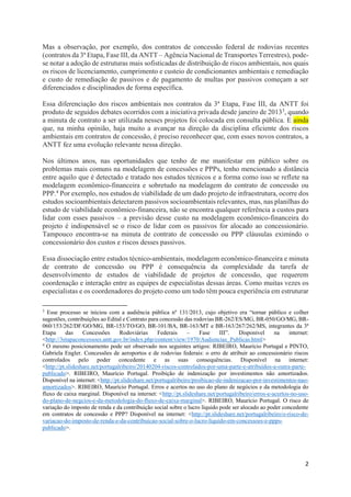 2
Mas a observação, por exemplo, dos contratos de concessão federal de rodovias recentes
(contratos da 3ª Etapa, Fase III, da ANTT – Agência Nacional de Transportes Terrestres), pode-
se notar a adoção de estruturas mais sofisticadas de distribuição de riscos ambientais, nos quais
os riscos de licenciamento, cumprimento e custeio de condicionantes ambientais e remediação
e custo de remediação de passivos e de pagamento de multas por passivos começam a ser
diferenciados e disciplinados de forma específica.
Essa diferenciação dos riscos ambientais nos contratos da 3ª Etapa, Fase III, da ANTT foi
produto de seguidos debates ocorridos com a iniciativa privada desde janeiro de 20133, quando
a minuta de contrato a ser utilizada nesses projetos foi colocada em consulta pública. E ainda
que, na minha opinião, haja muito a avançar na direção da disciplina eficiente dos riscos
ambientais em contratos de concessão, é preciso reconhecer que, com esses novos contratos, a
ANTT fez uma evolução relevante nessa direção.
Nos últimos anos, nas oportunidades que tenho de me manifestar em público sobre os
problemas mais comuns na modelagem de concessões e PPPs, tenho mencionado a distância
entre aquilo que é detectado e tratado nos estudos técnicos e a forma como isso se reflete na
modelagem econômico-financeira e sobretudo na modelagem do contrato de concessão ou
PPP.4 Por exemplo, nos estudos de viabilidade de um dado projeto de infraestrutura, ocorre dos
estudos socioambientais detectarem passivos socioambientais relevantes, mas, nas planilhas do
estudo de viabilidade econômico-financeira, não se encontra qualquer referência a custos para
lidar com esses passivos – a previsão desse custo na modelagem econômico-financeira do
projeto é indispensável se o risco de lidar com os passivos for alocado ao concessionário.
Tampouco encontra-se na minuta de contrato de concessão ou PPP cláusulas eximindo o
concessionário dos custos e riscos desses passivos.
Essa dissociação entre estudos técnico-ambientais, modelagem econômico-financeira e minuta
de contrato de concessão ou PPP é consequência da complexidade da tarefa de
desenvolvimento de estudos de viabilidade de projetos de concessão, que requerem
coordenação e interação entre as equipes de especialistas dessas áreas. Como muitas vezes os
especialistas e os coordenadores do projeto como um todo têm pouca experiência em estruturar
3
Esse processo se iniciou com a audiência pública nº 131/2013, cujo objetivo era “tornar público e colher
sugestões, contribuições ao Edital e Contrato para concessão das rodovias BR-262/ES/MG, BR-050/GO/MG, BR-
060/153/262/DF/GO/MG, BR-153/TO/GO, BR-101/BA, BR-163/MT e BR-163/267/262/MS, integrantes da 3ª
Etapa das Concessões Rodoviárias Federais – Fase III”. Disponível na internet:
<http://3etapaconcessoes.antt.gov.br/index.php/content/view/1970/Audiencias_Publicas.html>
4
O mesmo posicionamento pode ser observado nos seguintes artigos: RIBEIRO, Maurício Portugal e PINTO,
Gabriela Engler. Concessões de aeroportos e de rodovias federais: o erro de atribuir ao concessionário riscos
controlados pelo poder concedente e as suas consequências. Disponível na internet:
<http://pt.slideshare.net/portugalribeiro/20140204-riscos-controlados-por-uma-parte-e-atribuidos-a-outra-parte-
publicado>. RIBEIRO, Maurício Portugal. Proibição de indenização por investimentos não amortizados.
Disponível na internet: <http://pt.slideshare.net/portugalribeiro/proibicao-de-indenizacao-por-investimentos-nao-
amortizados>. RIBEIRO, Maurício Portugal. Erros e acertos no uso do plano de negócios e da metodologia do
fluxo de caixa marginal. Disponível na internet: <http://pt.slideshare.net/portugalribeiro/erros-e-acertos-no-uso-
do-plano-de-negcios-e-da-metodologia-do-fluxo-de-caixa-marginal>. RIBEIRO, Maurício Portugal. O risco de
variação do imposto de renda e da contribuição social sobre o lucro líquido pode ser alocado ao poder concedente
em contratos de concessão e PPP? Disponível na internet: <http://pt.slideshare.net/portugalribeiro/o-risco-de-
variacao-do-imposto-de-renda-e-da-contribuicao-social-sobre-o-lucro-liquido-em-concessoes-e-ppps-
publicado>.
 