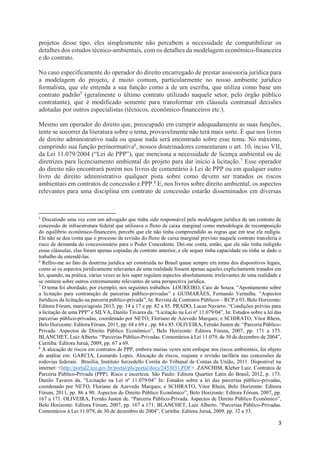 3
projetos desse tipo, eles simplesmente não percebem a necessidade de compatibilizar os
detalhes dos estudos técnico-ambientais, com os detalhes da modelagem econômico-financeira
e do contrato.
No caso especificamente do operador do direito encarregado de prestar assessoria jurídica para
a modelagem do projeto, é muito comum, particularmente no nosso ambiente jurídico
formalista, que ele entenda a sua função como a de um escriba, que utiliza como base um
contrato padrão5 (geralmente o último contrato utilizado naquele setor, pelo órgão público
contratante), que é modificado somente para transformar em cláusula contratual decisões
adotadas por outros especialistas (técnicos, econômico-financeiros etc.).
Mesmo um operador do direito que, preocupado em cumprir adequadamente as suas funções,
tente se socorrer da literatura sobre o tema, provavelmente não terá mais sorte. É que nos livros
de direito administrativo nada ou quase nada será encontrado sobre esse tema. No máximo,
cumprindo sua função perinormativa6, nossos doutrinadores comentaram o art. 10, inciso VII,
da Lei 11.079/2004 (“Lei de PPP”), que menciona a necessidade de licença ambiental ou de
diretrizes para licenciamento ambiental do projeto para dar início à licitação.7 Esse operador
do direito não encontrará porém nos livros de comentário à Lei de PPP ou em qualquer outro
livro de direito administrativo qualquer pista sobre como devem ser tratados os riscos
ambientais em contratos de concessão e PPP.8 E, nos livros sobre direito ambiental, os aspectos
relevantes para uma disciplina em contrato de concessão estarão disseminados em diversas
5
Discutindo uma vez com um advogado que tinha sido responsável pela modelagem jurídica de um contrato de
concessão de infraestrutura federal que utilizava o fluxo de caixa marginal como metodologia de recomposição
do equilíbrio econômico-financeiro, percebi que ele não tinha compreendido as regras que em tese ele redigiu.
Ele não se deu conta que o processo de revisão do fluxo de caixa marginal previsto naquele contrato transferia o
risco de demanda do concessionário para o Poder Concedente. Dei-me conta, então, que ele não tinha redigido
essas cláusulas, elas foram apenas copiadas de contrato anterior, e ele sequer tinha capacidade ou tinha se dado o
trabalho de entendê-las.
6
Refiro-me ao fato da doutrina jurídica ser construída no Brasil quase sempre em torno dos dispositivos legais,
como se os aspectos juridicamente relevantes de uma realidade fossem apenas aqueles explicitamente tratados em
lei, quando, na prática, várias vezes as leis super regulam aspectos absolutamente irrelevantes de uma realidade e
se omitem sobre outros extremamente relevantes de uma perspectiva jurídica.
7
O tema foi abordado, por exemplo, nos seguintes trabalhos: LOUREIRO, Caio de Souza. “Apontamento sobre
a licitação para contratação de parcerias público-privadas” e GUIMARÃES, Fernando Vernalha. “Aspectos
Jurídicos da licitação na parceria público-privada”, In: Revista de Contratos Públicos – RCP n 03, Belo Horizonte:
Editora Fórum, março/agosto 2013, pp. 14 a 17 e pp. 82 a 85. PRADO, Lucas Navarro. “Condições prévias para
a licitação de uma PPP” e SILVA, Danilo Tavares da. “Licitação na Lei nº 11.079/04”, In: Estudos sobre a lei das
parcerias público-privadas, coordenado por NETO, Floriano de Azevedo Marques; e SCHIRATO, Vitor Rhein,
Belo Horizonte: Editora Fórum, 2011, pp. 68 e 69 e , pp. 84 e 85. OLIVEIRA, Fernão Justen de. “Parceria Público-
Privada. Aspectos de Direito Público Econômico”, Belo Horizonte: Editora Fórum, 2007, pp. 171 a 173.
BLANCHET, Luiz Alberto. “Parcerias Público-Privadas. Comentários à Lei 11.079, de 30 de dezembro de 2004”,
Curitiba: Editora Juruá, 2009, pp. 67 a 69.
8
A alocação de riscos em contratos de PPP, embora muitas vezes sem enfoque nos riscos ambientais, foi objeto
de análise em: GARCIA, Leonardo Lopes. Alocação de riscos, reajuste e revisão tarifária nas concessões de
rodovias federais. Brasília, Instituto Serzedello Corrêa do Tribunal de Contas da União, 2011. Disponível na
internet: <http://portal2.tcu.gov.br/portal/pls/portal/docs/2433031.PDF>. ZANCHIM, Kleber Luiz. Contratos de
Parceria Público-Privada (PPP). Risco e incerteza. São Paulo: Editora Quartier Latin do Brasil, 2012, p. 173.
Danilo Tavares da. “Licitação na Lei nº 11.079/04” In: Estudos sobre a lei das parcerias público-privadas,
coordenado por NETO, Floriano de Azevedo Marques; e SCHIRATO, Vitor Rhein, Belo Horizonte: Editora
Fórum, 2011, pp. 86 a 90. Aspectos de Direito Público Econômico”, Belo Horizonte: Editora Fórum, 2007, pp.
167 a 171. OLIVEIRA, Fernão Justen de. “Parceria Público-Privada. Aspectos de Direito Público Econômico”,
Belo Horizonte: Editora Fórum, 2007, pp. 167 a 171. BLANCHET, Luiz Alberto. “Parcerias Público-Privadas.
Comentários à Lei 11.079, de 30 de dezembro de 2004”, Curitiba: Editora Juruá, 2009, pp. 32 a 33.
 