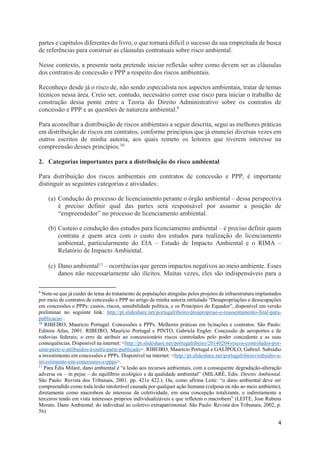 4
partes e capítulos diferentes do livro, o que tornará difícil o sucesso da sua empreitada de busca
de referências para construir as cláusulas contratuais sobre risco ambiental.
Nesse contexto, a presente nota pretende iniciar reflexão sobre como devem ser as cláusulas
dos contratos de concessão e PPP a respeito dos riscos ambientais.
Reconheço desde já o risco de, não sendo especialista nos aspectos ambientais, tratar de temas
técnicos nessa área. Creio ser, contudo, necessário correr esse risco para iniciar o trabalho de
construção dessa ponte entre a Teoria do Direito Administrativo sobre os contratos de
concessão e PPP e as questões de natureza ambiental.9
Para aconselhar a distribuição de riscos ambientais a seguir descrita, segui as melhores práticas
em distribuição de riscos em contratos, conforme princípios que já enunciei diversas vezes em
outros escritos de minha autoria, aos quais remeto os leitores que tiverem interesse na
compreensão desses princípios.10
2. Categorias importantes para a distribuição do risco ambiental
Para distribuição dos riscos ambientais em contratos de concessão e PPP, é importante
distinguir as seguintes categorias e atividades:
(a) Condução do processo de licenciamento perante o órgão ambiental – dessa perspectiva
é preciso definir qual das partes será responsável por assumir a posição de
“empreendedor” no processo de licenciamento ambiental.
(b) Custeio e condução dos estudos para licenciamento ambiental – é preciso definir quem
contrata e quem arca com o custo dos estudos para realização do licenciamento
ambiental, particularmente do EIA – Estudo de Impacto Ambiental e o RIMA –
Relatório de Impacto Ambiental.
(c) Dano ambiental11 – ocorrências que gerem impactos negativos ao meio ambiente. Esses
danos não necessariamente são ilícitos. Muitas vezes, eles são indispensáveis para a
9
Note-se que já cuidei do tema do tratamento de populações atingidas pelos projetos de infraestrutura implantados
por meio de contratos de concessão e PPP no artigo de minha autoria intitulado “Desapropriações e desocupações
em concessões e PPPs: custos, riscos, sensibilidade política, e os Princípios do Equador”, disponível em versão
preliminar no seguinte link: http://pt.slideshare.net/portugalribeiro/desapropriao-e-reassentamento-final-para-
publicacao .
10
RIBEIRO, Maurício Portugal. Concessões e PPPs. Melhores práticas em licitações e contratos. São Paulo:
Editora Atlas, 2001. RIBEIRO, Maurício Portugal e PINTO, Gabriela Engler. Concessão de aeroportos e de
rodovias federais; o erro de atribuir ao concessionário riscos controlados pelo poder concedente e as suas
consequências. Disponível na internet: <http://pt.slideshare.net/portugalribeiro/20140204-riscos-controlados-por-
uma-parte-e-atribuidos-a-outra-parte-publicado>. RIBEIRO, Maurício Portugal e GALÍPOLO, Gabriel. Subsídio
a investimento em concessões e PPPs. Disponível na internet: <http://pt.slideshare.net/portugalribeiro/subsidio-a-
investimento-em-concessoes-e-ppps>.
11
Para Édis Milaré, dano ambiental é “a lesão aos recursos ambientais, com a consequente degradação-alteração
adversa ou – in pejus – do equilíbrio ecológico e da qualidade ambiental” (MILARÉ, Edis. Direito Ambiental.
São Paulo: Revista dos Tribunais, 2001. pp. 421e 422.). Ou, como afirma Leite: “o dano ambiental deve ser
compreendido como toda lesão intolerável causada por qualquer ação humana (culposa ou não ao meio ambiente),
diretamente como macrobem de interesse da coletividade, em uma concepção totalizante, e indiretamente a
terceiros tendo em vista interesses próprios individualizáveis e que refletem o macrobem” (LEITE, Jose Rubens
Morato. Dano Ambiental: do individual ao coletivo extrapatrimonial. São Paulo: Revista dos Tribunais, 2002, p.
56)
 
