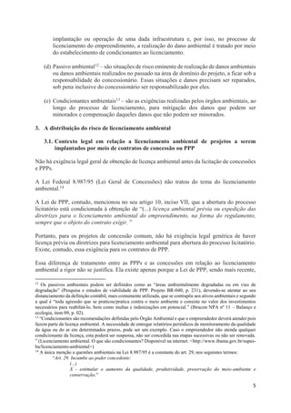 5
implantação ou operação de uma dada infraestrutura e, por isso, no processo de
licenciamento do empreendimento, a realização do dano ambiental é tratado por meio
do estabelecimento de condicionantes ao licenciamento.
(d) Passivo ambiental12 – são situações de risco eminente de realização de danos ambientais
ou danos ambientais realizados no passado na área de domínio do projeto, a ficar sob a
responsabilidade do concessionário. Essas situações e danos precisam ser reparados,
sob pena inclusive do concessionário ser responsabilizado por eles.
(e) Condicionantes ambientais13 – são as exigências realizadas pelos órgãos ambientais, ao
longo do processo de licenciamento, para mitigação dos danos que podem ser
minorados e compensação daqueles danos que não podem ser minorados.
3. A distribuição do risco de licenciamento ambiental
3.1. Contexto legal em relação a licenciamento ambiental de projetos a serem
implantados por meio de contratos de concessão ou PPP
Não há exigência legal geral de obtenção de licença ambiental antes da licitação de concessões
e PPPs.
A Lei Federal 8.987/95 (Lei Geral de Concessões) não tratou do tema do licenciamento
ambiental.14
A Lei de PPP, contudo, mencionou no seu artigo 10, inciso VII, que a abertura do processo
licitatório está condicionada à obtenção de “(...) licença ambiental prévia ou expedição das
diretrizes para o licenciamento ambiental do empreendimento, na forma do regulamento,
sempre que o objeto do contrato exigir. ”
Portanto, para os projetos de concessão comum, não há exigência legal genérica de haver
licença prévia ou diretrizes para licenciamento ambiental para abertura do processo licitatório.
Existe, contudo, essa exigência para os contratos de PPP.
Essa diferença de tratamento entre as PPPs e as concessões em relação ao licenciamento
ambiental a rigor não se justifica. Ela existe apenas porque a Lei de PPP, sendo mais recente,
12
Os passivos ambientais podem ser definidos como as “áreas ambientalmente degradadas ou em vias de
degradação” (Pesquisa e estudos de viabilidade de PPP. Projeto BR-040, p. 231), devendo-se atentar ao seu
distanciamento da definição contábil, mais comumente utilizada, que se contrapõe aos ativos ambientais e segundo
a qual é “toda agressão que se praticou/pratica contra o meio ambiente e consiste no valor dos investimentos
necessários para reabilitá-lo, bem como multas e indenizações em potencial.” (Ibracon NPA nº 11 – Balanço e
ecologia, item 09, p. 02).
13
“Condicionantes são recomendações definidas pelo Órgão Ambiental e que o empreendedor deverá atender pois
fazem parte da licença ambiental. A necessidade de entregar relatórios periódicos de monitoramento da qualidade
da água ou do ar em determinados prazos, pode ser um exemplo. Caso o empreendedor não atenda qualquer
condicionante da licença, esta poderá ser suspensa, não ser concedida nas etapas sucessivas ou não ser renovada.
” (Licenciamento ambiental. O que são condicionantes? Disponível na internet: <http://www.ibama.gov.br/supes-
ba/licenciamento-ambiental>)
14
A única menção a questões ambientais na Lei 8.987/95 é a constante do art. 29, nos seguintes termos:
“Art. 29. Incumbe ao poder concedente:
(...)
X - estimular o aumento da qualidade, produtividade, preservação do meio-ambiente e
conservação;”
 
