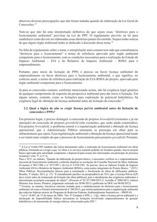 6
absorveu diversas preocupações que não foram tratadas quando da elaboração da Lei Geral de
Concessões.15
Note-se que não há uma interpretação definitiva do que sejam essas “diretrizes para o
licenciamento ambiental” previstas na Lei de PPP. O regulamento previsto na lei para
estabelecer como devem ser elaboradas essas diretrizes jamais foi emitido. Sequer tenho notícia
de que algum órgão ambiental tenha se dedicado à discussão desse tema.16
Na falta de regulamento sobre o tema, a interpretação mais comum tem sido que consubstancia
“diretrizes para o licenciamento” o termo de referência aprovado pelo órgão ambiental
competente para o licenciamento, com as condições necessárias para a realização do Estudo de
Impacto Ambiental – EIA e do Relatório de Impacto Ambiental – RIMA para o
empreendimento.
Portanto, para início da licitação de PPPs é preciso ou haver licença ambiental do
empreendimento ou haver diretrizes para o licenciamento ambiental, o que significa, no
contexto atual, o termo de referência para realização do EIA-RIMA do projeto, aprovado pelo
órgão ambiental competente para o licenciamento.
Já para as concessões comuns, conforme mencionado acima, não há exigência legal genérica
de qualquer cumprimento de requisito da perspectiva ambiental para dar início à licitação. Em
alguns setores, contudo, como as licitações para exploração de potencial hidrelétrico, há
exigência legal de obtenção de licença ambiental antes da licitação da concessão.17
3.2. Qual a lógica de não se exigir licença prévia ambiental antes da licitação de
concessões e PPPs?
Em primeiro lugar, é preciso distinguir a concessão de projetos brownfield (existentes e já em
operação) da concessão de projetos greenfield (não existentes, que serão ainda construídos).
Em projetos brownfield, o problema central é a regularização ambiental e obtenção da licença
operacional, que a Administração Pública raramente se preocupa em obter para as
infraestruturas que opera. Essa regularização ambiental e obtenção da licença operacional tende
a ser muito mais simples do que o processo de licenciamento para projetos greenfield. Portanto,
15
A Lei nº 8.666/1993 também não tratou diretamento sobre a realização de licenciamento ambiental em obras
públicas, limitando-se a exigir a que “as obras e os serviços somente poderão ser licitados quando: houver projeto
básico aprovado pela autoridade competente e disponível para exame dos interessados em participar do processo
licitatório” (Art. 7º, § 2º, I).
Para o TCU, no entanto, “Quando da elaboração do projeto básico, é necessário verificar se o empreendimento
necessita de licenciamento ambiental, conforme dispõem as resoluções do Conselho Nacional do Meio Ambiente
(Conama) nº 001/1986 e nº 237/1997 e da Lei nº 6.938/1981. Se preciso, deve-se elaborar Estudo de Impacto
Ambiental (EIA) e Relatório de Impacto Ambiental (RIMA), como partes integrantes do Projeto Básico. ” (TCU,
Obras Públicas. Recomendações básicas para a contratação e fiscalização de obras de edificações públicas.
Brasília: 3ª edição, 2013, p. 17). “É entendimento pacífico na jurisprudência do TCU que a Licença Prévia (LP)
deve existir antes da instauração da licitação [de obras públicas], pois o atendimento das exigências ambientais é
determinante na própria concepção do objeto”. (Processo nº TC 017.008/2012-3, Acórdão nº 2086/2012, relatora
Ministra Ana Arraes, Plenário, julgamento realizado em 20/06/2012 e publicado no DOU em 08/08/2012)
16
Existem, no entanto, iniciativas setoriais isoladas para o estabelecimento de diretrizes para o licenciamento
ambiental, tal como a Portaria Interministerial nº 288/2013, que institui parâmetros para a regularização ambiental
das rodovias federais através do Programa de Rodovias Federais Ambientalmente Sustentáveis – PROFAS.
17
Lei nº 10.847, de 15 de março de 2004, “Art. 4º Compete à EPE: (...) VI - obter a licença prévia ambiental e a
declaração de disponibilidade hídrica necessárias às licitações envolvendo empreendimentos de geração
hidrelétrica e de transmissão de energia elétrica, selecionados pela EPE.”.
 