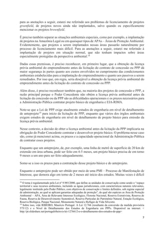 7
para as anotações a seguir, estarei me referindo aos problemas de licenciamento de projetos
greenfield, de projetos novos ainda não implantados, salvo quando eu especificamente
mencionar os projetos brownfield.
É preciso também separar as situações ambientais especiais, como por exemplo, a implantação
de projetos na Amazônia Legal ou em quaisquer tipos de APAs – Áreas de Proteção Ambiental.
Evidentemente, que projetos a serem implantados nessas áreas passarão naturalmente por
processo de licenciamento mais difícil. Para as anotações a seguir, estarei me referindo à
implantação de projetos em situação normal, que não tenham impactos sobre áreas
especialmente protegidas da perspectiva ambiental.18
Dadas essas premissas, é preciso reconhecer, em primeiro lugar, que a obtenção da licença
prévia ambiental do empreendimento antes da licitação do contrato de concessão ou PPP dá
maior segurança às partes quanto aos custos envolvidos no cumprimento das condicionantes
ambientais estabelecidas para a implantação do empreendimento e quanto aos passivos a serem
remediados. Por isso que, em regra, seria desejável a obtenção da licença prévia ambiental do
empreendimento antes da licitação do contrato de concessão ou PPP.
Além disso, é preciso reconhecer também que, na maioria dos projetos de concessão e PPP, a
razão principal porque o Poder Concedente não obtém a licença prévia ambiental antes da
licitação da concessão ou da PPP são as dificuldades operacionais e os prazos necessários para
a Administração Pública contratar projeto básico de engenharia e EIA-RIMA.
Note-se que a Lei de PPP exige atualmente estudos de engenharia em nível de detalhamento
de anteprojeto19 para início da licitação de PPP, enquanto que vários dos órgãos ambientais
exigem estudos de engenharia em nível de detalhamento de projeto básico para emissão da
licença prévia ambiental.
Nesse contexto, a decisão de obter a licença ambiental antes da licitação da PPP implicaria na
obrigação do Poder Concedente contratar e desenvolver projeto básico. O problema nesse caso
são, como já mencionei acima, os prazos e a capacidade operacional da Administração Pública
de contratar esses projetos.
Enquanto que um anteprojeto, de, por exemplo, uma linha de metrô de superfície de 20 km de
extensão em área urbana, pode ser feito em 4-5 meses, um projeto básico precisa de em torno
9 meses a um ano para ser feito adequadamente.
Some-se a isso os prazos para a contratação desse projeto básico e do anteprojeto.
Enquanto o anteprojeto pode ser obtido por meio de uma PMI – Processo de Manifestação de
Interesse, que demora algo em torno de 2 meses até início dos estudos. Muitas vezes é difícil
18
O tema é regulamentado pela Lei nº 9.985/2000, que define as unidades de conservação como sendo o “espaço
territorial e seus recursos ambientais, incluindo as águas jurisdicionais, com características naturais relevantes,
legalmente instituído pelo Poder Público, com objetivos de conservação e limites definidos, sob regime especial
de administração, ao qual se aplicam garantias adequadas de proteção”, do qual são espécies as Área de Proteção
Ambiental – APA, Área de Relevante Interesse Ecológico, Floresta Nacional, Reserva Extrativista, Reserva de
Fauna, Reserva de Desenvolvimento Sustentável, Reserva Particular do Patrimônio Natural, Estação Ecológica,
Reserva Biológica, Parque Nacional, Monumento Natural e Refúgio de Vida Silvestre.
19
Sobre isso, vide RIBEIRO, Mauricio Portugal. A Lei 12.766 (resultante da conversão da medida provisória
575/12) e o Nivel de Detalhamento dos Estudos de Engenharia em PPPs. Disponível na internet: <
http://pt.slideshare.net/portugalribeiro/a-lei-1276612-e-o-detalhamento-dos-estudos-de-ppp>
 