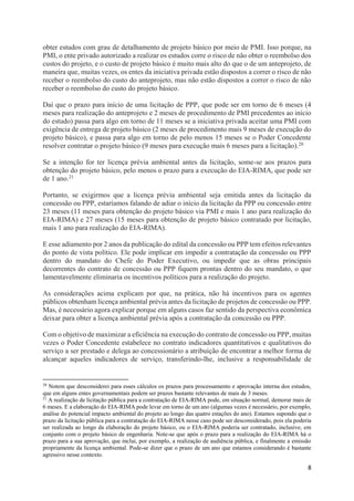8
obter estudos com grau de detalhamento de projeto básico por meio de PMI. Isso porque, na
PMI, o ente privado autorizado a realizar os estudos corre o risco de não obter o reembolso dos
custos do projeto, e o custo de projeto básico é muito mais alto do que o de um anteprojeto, de
maneira que, muitas vezes, os entes da iniciativa privada estão dispostos a correr o risco de não
receber o reembolso do custo do anteprojeto, mas não estão dispostos a correr o risco de não
receber o reembolso do custo do projeto básico.
Daí que o prazo para início de uma licitação de PPP, que pode ser em torno de 6 meses (4
meses para realização do anteprojeto e 2 meses de procedimento de PMI precedentes ao início
do estudo) passa para algo em torno de 11 meses se a iniciativa privada aceitar uma PMI com
exigência de entrega de projeto básico (2 meses de procedimento mais 9 meses de execução do
projeto básico), e passa para algo em torno de pelo menos 15 meses se o Poder Concedente
resolver contratar o projeto básico (9 meses para execução mais 6 meses para a licitação).20
Se a intenção for ter licença prévia ambiental antes da licitação, some-se aos prazos para
obtenção do projeto básico, pelo menos o prazo para a execução do EIA-RIMA, que pode ser
de 1 ano.21
Portanto, se exigirmos que a licença prévia ambiental seja emitida antes da licitação da
concessão ou PPP, estaríamos falando de adiar o início da licitação da PPP ou concessão entre
23 meses (11 meses para obtenção do projeto básico via PMI e mais 1 ano para realização do
EIA-RIMA) e 27 meses (15 meses para obtenção de projeto básico contratado por licitação,
mais 1 ano para realização do EIA-RIMA).
E esse adiamento por 2 anos da publicação do edital da concessão ou PPP tem efeitos relevantes
do ponto de vista político. Ele pode implicar em impedir a contratação da concessão ou PPP
dentro do mandato do Chefe do Poder Executivo, ou impedir que as obras principais
decorrentes do contrato de concessão ou PPP fiquem prontas dentro do seu mandato, o que
lamentavelmente eliminaria os incentivos políticos para a realização do projeto.
As considerações acima explicam por que, na prática, não há incentivos para os agentes
públicos obtenham licença ambiental prévia antes da licitação de projetos de concessão ou PPP.
Mas, é necessário agora explicar porque em alguns casos faz sentido da perspectiva econômica
deixar para obter a licença ambiental prévia após a contratação da concessão ou PPP.
Com o objetivo de maximizar a eficiência na execução do contrato de concessão ou PPP, muitas
vezes o Poder Concedente estabelece no contrato indicadores quantitativos e qualitativos do
serviço a ser prestado e delega ao concessionário a atribuição de encontrar a melhor forma de
alcançar aqueles indicadores de serviço, transferindo-lhe, inclusive a responsabilidade de
20
Notem que desconsiderei para esses cálculos os prazos para processamento e aprovação interna dos estudos,
que em alguns entes governamentais podem ser prazos bastante relevantes de mais de 3 meses.
21
A realização de licitação pública para a contratação de EIA-RIMA pode, em situação normal, demorar mais de
6 meses. E a elaboração do EIA-RIMA pode levar em torno de um ano (algumas vezes é necessário, por exemplo,
análise do potencial impacto ambiental do projeto ao longo das quatro estações do ano). Estamos supondo que o
prazo da licitação pública para a contratação do EIA-RIMA nesse caso pode ser desconsiderado, pois ela poderia
ser realizada ao longo da elaboração do projeto básico, ou o EIA-RIMA poderia ser contratado, inclusive, em
conjunto com o projeto básico de engenharia. Note-se que após o prazo para a realização do EIA-RIMA há o
prazo para a sua aprovação, que inclui, por exemplo, a realização de audiência pública, e finalmente a emissão
propriamente da licença ambiental. Pode-se dizer que o prazo de um ano que estamos considerando é bastante
agressivo nesse contexto.
 