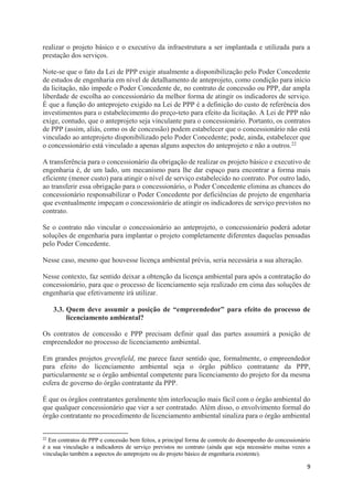 9
realizar o projeto básico e o executivo da infraestrutura a ser implantada e utilizada para a
prestação dos serviços.
Note-se que o fato da Lei de PPP exigir atualmente a disponibilização pelo Poder Concedente
de estudos de engenharia em nível de detalhamento de anteprojeto, como condição para início
da licitação, não impede o Poder Concedente de, no contrato de concessão ou PPP, dar ampla
liberdade de escolha ao concessionário da melhor forma de atingir os indicadores de serviço.
É que a função do anteprojeto exigido na Lei de PPP é a definição do custo de referência dos
investimentos para o estabelecimento do preço-teto para efeito da licitação. A Lei de PPP não
exige, contudo, que o anteprojeto seja vinculante para o concessionário. Portanto, os contratos
de PPP (assim, aliás, como os de concessão) podem estabelecer que o concessionário não está
vinculado ao anteprojeto disponibilizado pelo Poder Concedente; pode, ainda, estabelecer que
o concessionário está vinculado a apenas alguns aspectos do anteprojeto e não a outros.22
A transferência para o concessionário da obrigação de realizar os projeto básico e executivo de
engenharia é, de um lado, um mecanismo para lhe dar espaço para encontrar a forma mais
eficiente (menor custo) para atingir o nível de serviço estabelecido no contrato. Por outro lado,
ao transferir essa obrigação para o concessionário, o Poder Concedente elimina as chances do
concessionário responsabilizar o Poder Concedente por deficiências de projeto de engenharia
que eventualmente impeçam o concessionário de atingir os indicadores de serviço previstos no
contrato.
Se o contrato não vincular o concessionário ao anteprojeto, o concessionário poderá adotar
soluções de engenharia para implantar o projeto completamente diferentes daquelas pensadas
pelo Poder Concedente.
Nesse caso, mesmo que houvesse licença ambiental prévia, seria necessária a sua alteração.
Nesse contexto, faz sentido deixar a obtenção da licença ambiental para após a contratação do
concessionário, para que o processo de licenciamento seja realizado em cima das soluções de
engenharia que efetivamente irá utilizar.
3.3. Quem deve assumir a posição de “empreendedor” para efeito do processo de
licenciamento ambiental?
Os contratos de concessão e PPP precisam definir qual das partes assumirá a posição de
empreendedor no processo de licenciamento ambiental.
Em grandes projetos greenfield, me parece fazer sentido que, formalmente, o empreendedor
para efeito do licenciamento ambiental seja o órgão público contratante da PPP,
particularmente se o órgão ambiental competente para licenciamento do projeto for da mesma
esfera de governo do órgão contratante da PPP.
É que os órgãos contratantes geralmente têm interlocução mais fácil com o órgão ambiental do
que qualquer concessionário que vier a ser contratado. Além disso, o envolvimento formal do
órgão contratante no procedimento de licenciamento ambiental sinaliza para o órgão ambiental
22
Em contratos de PPP e concessão bem feitos, a principal forma de controle do desempenho do concessionário
é a sua vinculação a indicadores de serviço previstos no contrato (ainda que seja necessário muitas vezes a
vinculação também a aspectos do anteprojeto ou do projeto básico de engenharia existente).
 