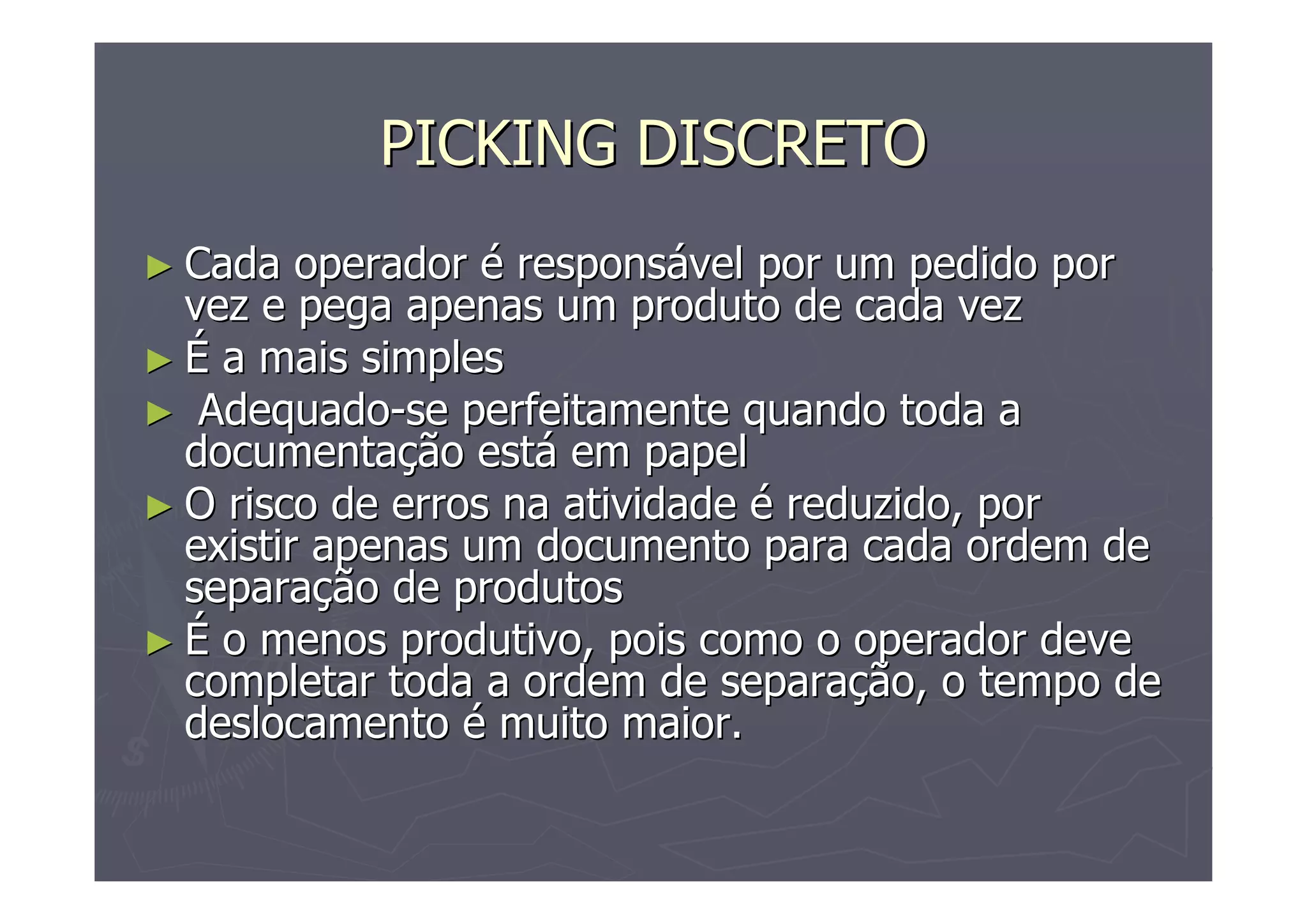 PICKING DISCRETO
► Cada

operador é responsável por um pedido por
vez e pega apenas um produto de cada vez
► É a mais simples
► Adequado-se perfeitamente quando toda a
documentação está em papel
► O risco de erros na atividade é reduzido, por
existir apenas um documento para cada ordem de
separação de produtos
► É o menos produtivo, pois como o operador deve
completar toda a ordem de separação, o tempo de
deslocamento é muito maior.

 