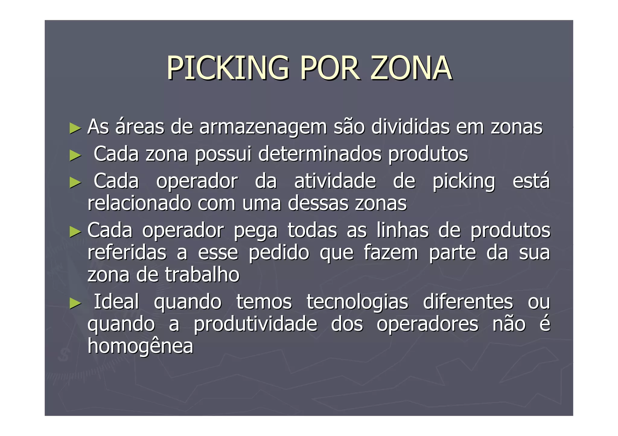 PICKING POR ZONA
► As

áreas de armazenagem são divididas em zonas
► Cada zona possui determinados produtos
► Cada operador da atividade de picking está
relacionado com uma dessas zonas
► Cada operador pega todas as linhas de produtos
referidas a esse pedido que fazem parte da sua
zona de trabalho
► Ideal quando temos tecnologias diferentes ou
quando a produtividade dos operadores não é
homogênea

 