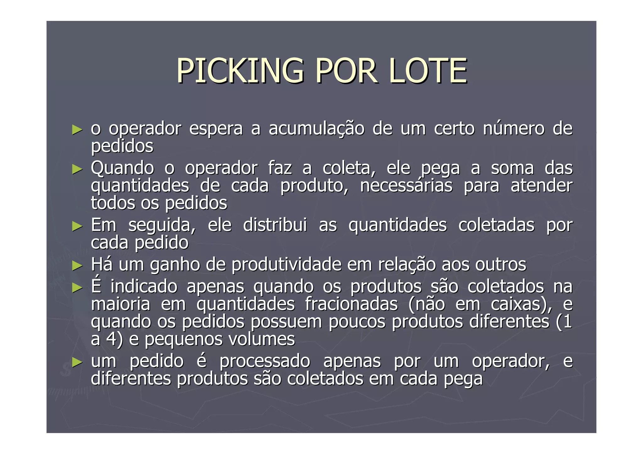 PICKING POR LOTE
►
►

►
►
►

►

o operador espera a acumulação de um certo número de
pedidos
Quando o operador faz a coleta, ele pega a soma das
quantidades de cada produto, necessárias para atender
todos os pedidos
Em seguida, ele distribui as quantidades coletadas por
cada pedido
Há um ganho de produtividade em relação aos outros
É indicado apenas quando os produtos são coletados na
maioria em quantidades fracionadas (não em caixas), e
quando os pedidos possuem poucos produtos diferentes (1
a 4) e pequenos volumes
um pedido é processado apenas por um operador, e
diferentes produtos são coletados em cada pega

 
