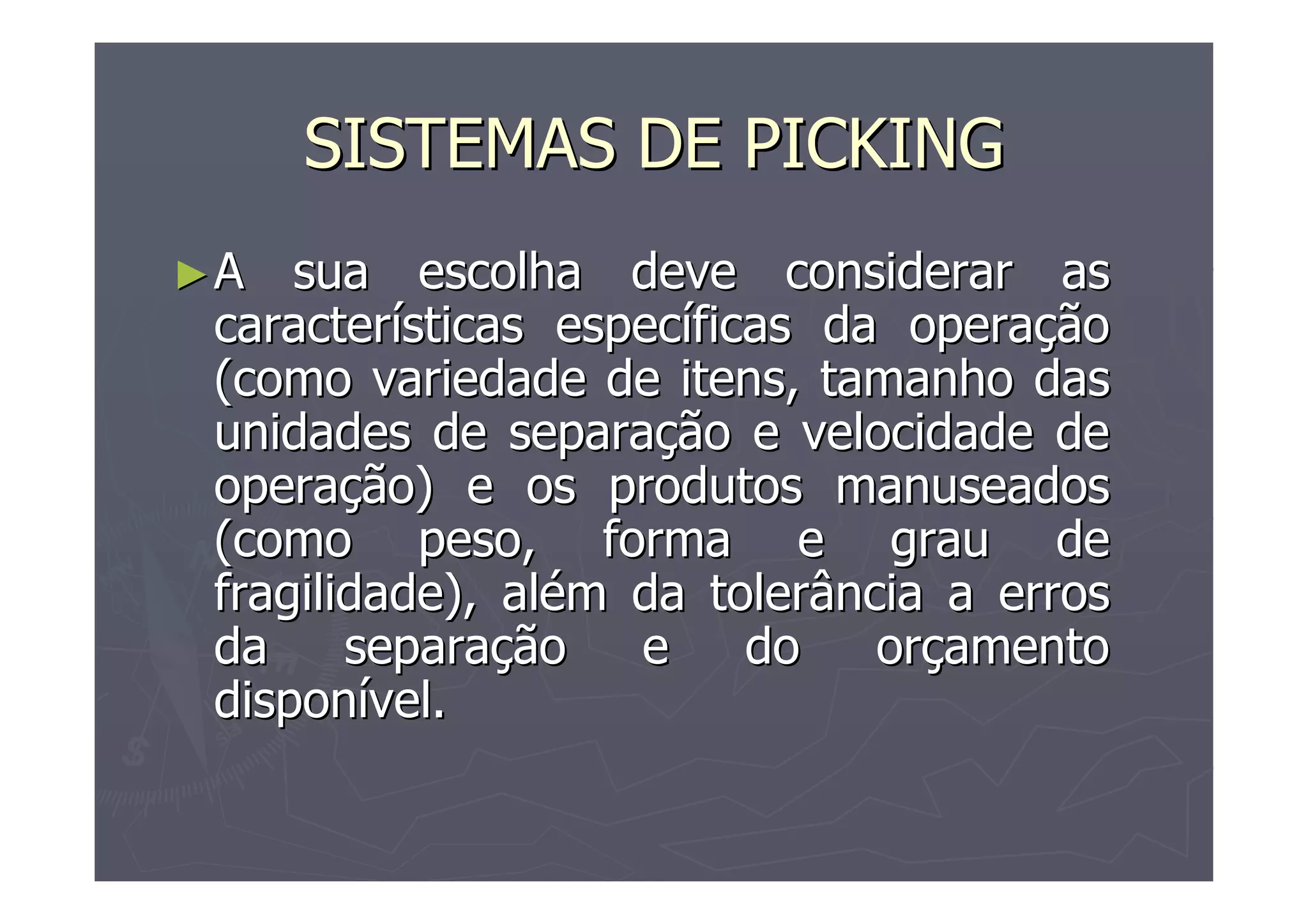 SISTEMAS DE PICKING
►A

sua escolha deve considerar as
características específicas da operação
(como variedade de itens, tamanho das
unidades de separação e velocidade de
operação) e os produtos manuseados
(como peso, forma e grau de
fragilidade), além da tolerância a erros
da
separação
e
do
orçamento
disponível.

 