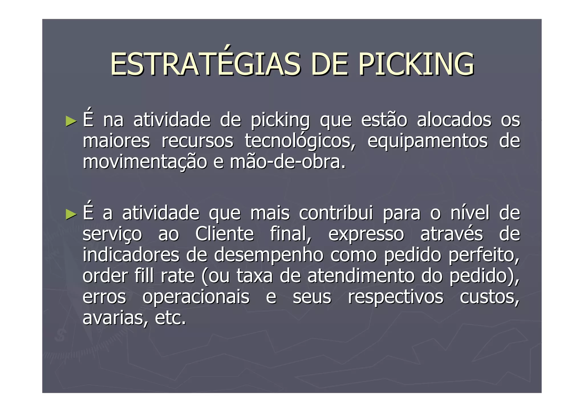 ESTRATÉGIAS DE PICKING
►É

na atividade de picking que estão alocados os
maiores recursos tecnológicos, equipamentos de
movimentação e mão-de-obra.

►É

a atividade que mais contribui para o nível de
serviço ao Cliente final, expresso através de
indicadores de desempenho como pedido perfeito,
order fill rate (ou taxa de atendimento do pedido),
erros operacionais e seus respectivos custos,
avarias, etc.

 