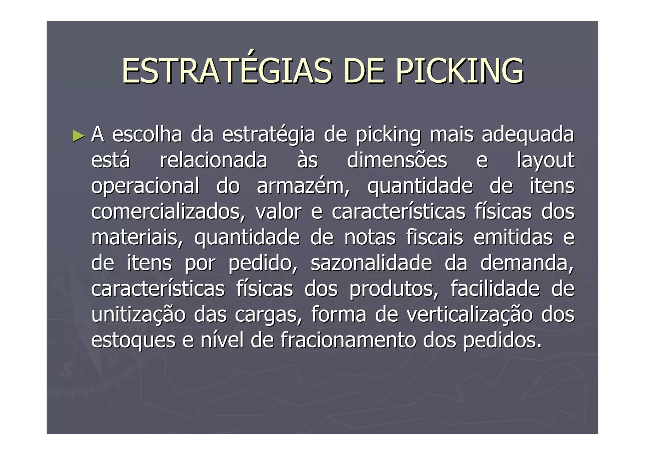 ESTRATÉGIAS DE PICKING
►A

escolha da estratégia de picking mais adequada
está relacionada às dimensões e layout
operacional do armazém, quantidade de itens
comercializados, valor e características físicas dos
materiais, quantidade de notas fiscais emitidas e
de itens por pedido, sazonalidade da demanda,
características físicas dos produtos, facilidade de
unitização das cargas, forma de verticalização dos
estoques e nível de fracionamento dos pedidos.

 