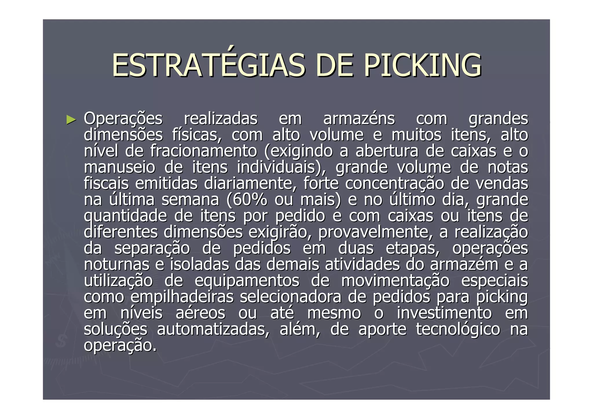 ESTRATÉGIAS DE PICKING
►

Operações realizadas em armazéns com grandes
dimensões físicas, com alto volume e muitos itens, alto
nível de fracionamento (exigindo a abertura de caixas e o
manuseio de itens individuais), grande volume de notas
fiscais emitidas diariamente, forte concentração de vendas
na última semana (60% ou mais) e no último dia, grande
quantidade de itens por pedido e com caixas ou itens de
diferentes dimensões exigirão, provavelmente, a realização
da separação de pedidos em duas etapas, operações
noturnas e isoladas das demais atividades do armazém e a
utilização de equipamentos de movimentação especiais
como empilhadeiras selecionadora de pedidos para picking
em níveis aéreos ou até mesmo o investimento em
soluções automatizadas, além, de aporte tecnológico na
operação.

 