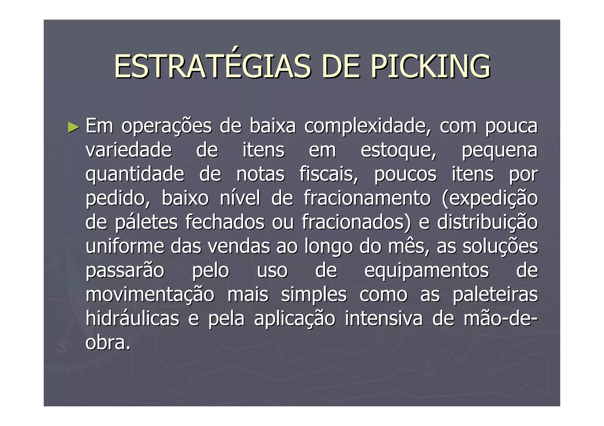 ESTRATÉGIAS DE PICKING
► Em

operações de baixa complexidade, com pouca
variedade de itens em estoque, pequena
quantidade de notas fiscais, poucos itens por
pedido, baixo nível de fracionamento (expedição
de páletes fechados ou fracionados) e distribuição
uniforme das vendas ao longo do mês, as soluções
passarão pelo uso de equipamentos de
movimentação mais simples como as paleteiras
hidráulicas e pela aplicação intensiva de mão-deobra.

 