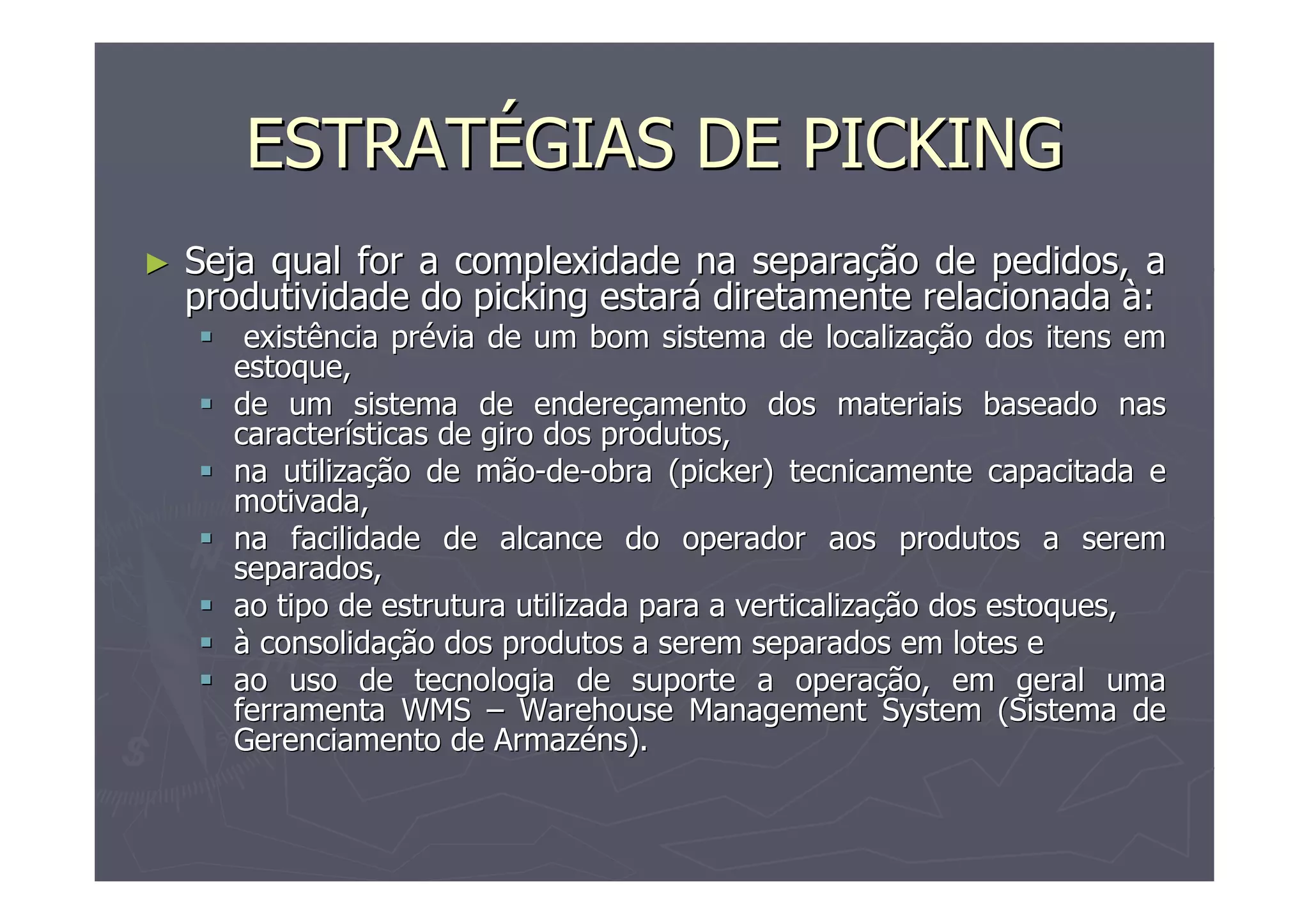 ESTRATÉGIAS DE PICKING
►

Seja qual for a complexidade na separação de pedidos, a
produtividade do picking estará diretamente relacionada à:
existência prévia de um bom sistema de localização dos itens em
estoque,
de um sistema de endereçamento dos materiais baseado nas
características de giro dos produtos,
na utilização de mão-de-obra (picker) tecnicamente capacitada e
motivada,
na facilidade de alcance do operador aos produtos a serem
separados,
ao tipo de estrutura utilizada para a verticalização dos estoques,
à consolidação dos produtos a serem separados em lotes e
ao uso de tecnologia de suporte a operação, em geral uma
ferramenta WMS – Warehouse Management System (Sistema de
Gerenciamento de Armazéns).

 