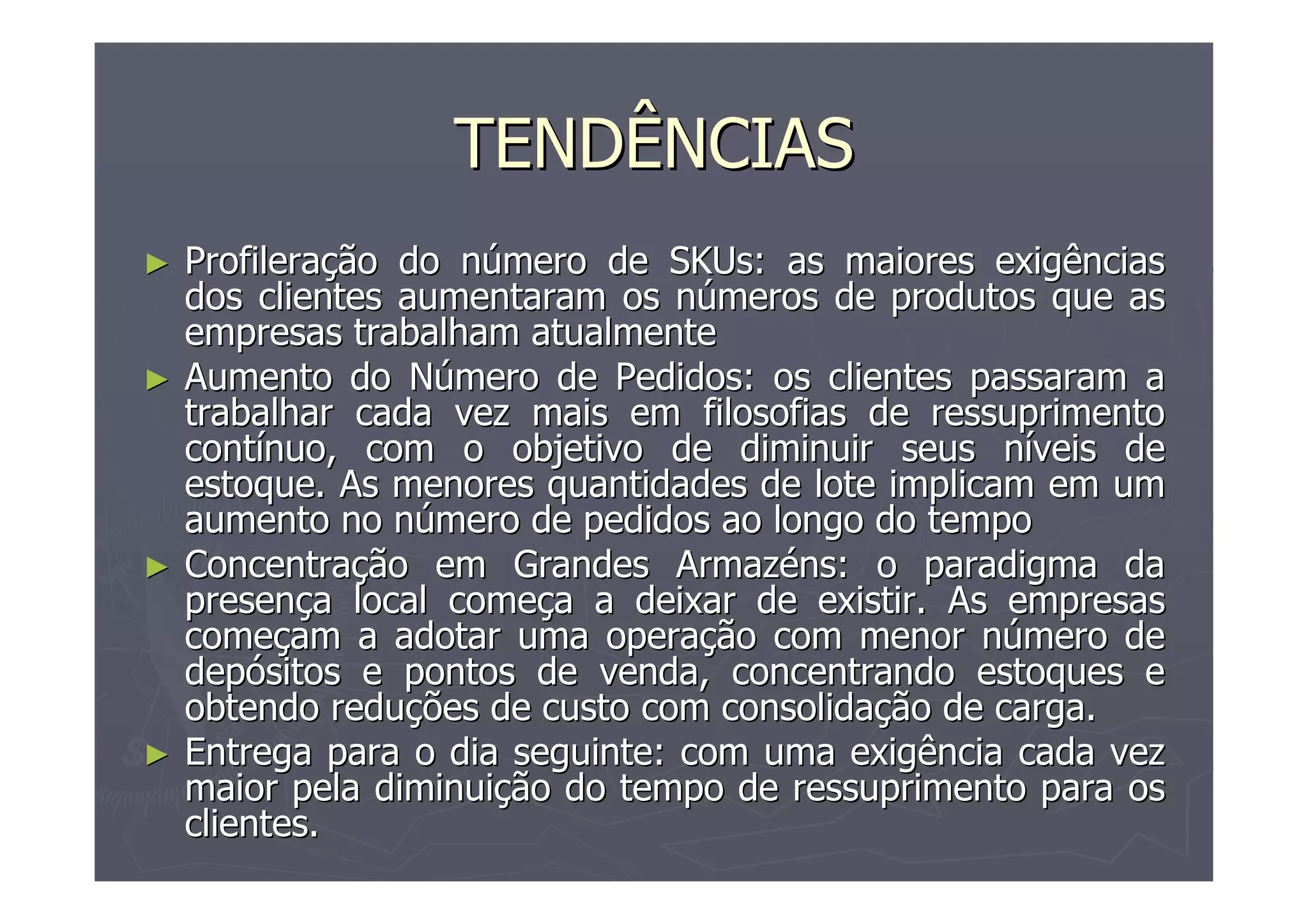 TENDÊNCIAS
►

►

►

►

Profileração do número de SKUs: as maiores exigências
dos clientes aumentaram os números de produtos que as
empresas trabalham atualmente
Aumento do Número de Pedidos: os clientes passaram a
trabalhar cada vez mais em filosofias de ressuprimento
contínuo, com o objetivo de diminuir seus níveis de
estoque. As menores quantidades de lote implicam em um
aumento no número de pedidos ao longo do tempo
Concentração em Grandes Armazéns: o paradigma da
presença local começa a deixar de existir. As empresas
começam a adotar uma operação com menor número de
depósitos e pontos de venda, concentrando estoques e
obtendo reduções de custo com consolidação de carga.
Entrega para o dia seguinte: com uma exigência cada vez
maior pela diminuição do tempo de ressuprimento para os
clientes.

 