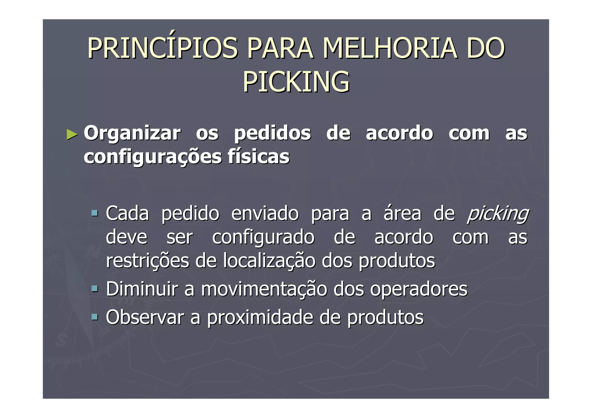 PRINCÍPIOS PARA MELHORIA DO
PICKING
► Organizar

os pedidos de acordo com as
configurações físicas
Cada pedido enviado para a área de picking
deve ser configurado de acordo com as
restrições de localização dos produtos
Diminuir a movimentação dos operadores
Observar a proximidade de produtos

 