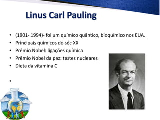 Linus Carl Pauling
•   (1901- 1994)- foi um químico quântico, bioquímico nos EUA.
•   Principais químicos do séc XX
•   Prêmio Nobel: ligações química
•   Prêmio Nobel da paz: testes nucleares
•   Dieta da vitamina C

•
 