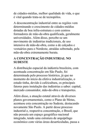 de cidades-médias, melhor qualidade de vida, o que
é vital quando trata-se de tecnopólos.
A desconcentração industrial entre as regiões vem
determinando o crescimento de cidades-médias
dotadas de boa infra-estrutura e com centros
formadores de mão-de-obra qualificada, geralmente
universidades. Além disso, percebe-se um
movimento de indústrias tradicionais, de uso
intensivo de mão-de-obra, como a de calçados e
vestuários para o Nordeste, atraídas sobretudo, pela
mão-de-obra extremamente barata.
A CONCENTRAÇÃO INDUSTRIAL NO
SUDESTE
A distribuição espacial da indústria brasileira, com
acentuada concentração em São Paulo, foi
determinada pelo processo histórico, já que no
momento do início da efetiva industrialização, o
estado tinha, devido à cafeicultura, os principais
fatores para instalação das indústrias a saber: capital,
mercado consumidor, mão-de-obra e transportes.
Além disso, a atuação estatal através de diversos
planos governamentais, como o Plano de Metas,
acentuou esta concentração no Sudeste, destacando
novamente São Paulo. A partir desse processo
industrial e, respectiva concentração, o Brasil, que
não possuía um espaço geográfico nacional
integrado, tendo uma estrutura de arquipélago
econômico com várias áreas desarticuladas, passa a
 