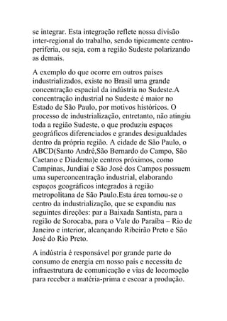 se integrar. Esta integração reflete nossa divisão
inter-regional do trabalho, sendo tipicamente centro-
periferia, ou seja, com a região Sudeste polarizando
as demais.
A exemplo do que ocorre em outros países
industrializados, existe no Brasil uma grande
concentração espacial da indústria no Sudeste.A
concentração industrial no Sudeste é maior no
Estado de São Paulo, por motivos históricos. O
processo de industrialização, entretanto, não atingiu
toda a região Sudeste, o que produziu espaços
geográficos diferenciados e grandes desigualdades
dentro da própria região. A cidade de São Paulo, o
ABCD(Santo André,São Bernardo do Campo, São
Caetano e Diadema)e centros próximos, como
Campinas, Jundiaí e São José dos Campos possuem
uma superconcentração industrial, elaborando
espaços geográficos integrados à região
metropolitana de São Paulo.Esta área tornou-se o
centro da industrialização, que se expandiu nas
seguintes direções: par a Baixada Santista, para a
região de Sorocaba, para o Vale do Paraíba – Rio de
Janeiro e interior, alcançando Ribeirão Preto e São
José do Rio Preto.
A indústria é responsável por grande parte do
consumo de energia em nosso país e necessita de
infraestrutura de comunicação e vias de locomoção
para receber a matéria-prima e escoar a produção.
 
