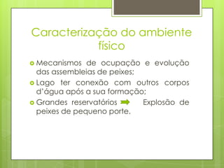 Caracterização do ambiente
           físico
 Mecanismos   de ocupação e evolução
  das assembleias de peixes;
 Lago ter conexão com outros corpos
  d’água após a sua formação;
 Grandes reservatórios      Explosão de
  peixes de pequeno porte.
 