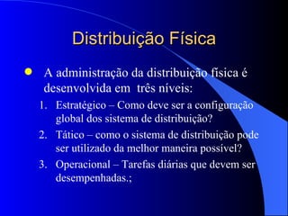 Distribuição Física A administração da distribuição física é desenvolvida em  três níveis: Estratégico – Como deve ser a configuração global dos sistema de distribuição? Tático – como o sistema de distribuição pode ser utilizado da melhor maneira possível? Operacional – Tarefas diárias que devem ser desempenhadas.; 